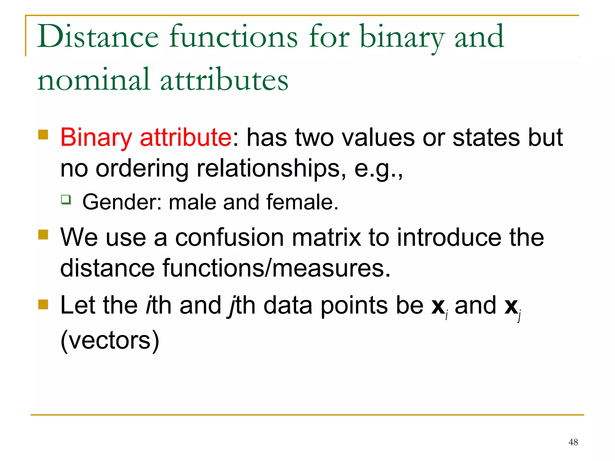 48 
Distance functions for binary and 
nominal attributes 
 Binary attribute: has two values or states but 
no ordering relationships, e.g., 
 Gender: male and female. 
 We use a confusion matrix to introduce the 
distance functions/measures. 
 Let the ith and jth data points be xi and xj 
(vectors) 
 