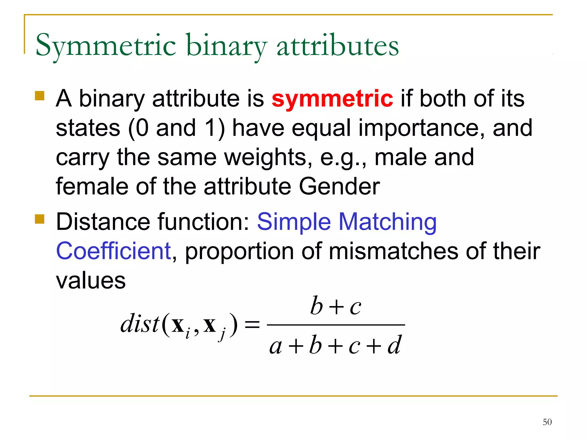 50 
Symmetric binary attributes 
 A binary attribute is symmetric if both of its 
states (0 and 1) have equal importance, and 
carry the same weights, e.g., male and 
female of the attribute Gender 
 Distance function: Simple Matching 
Coefficient, proportion of mismatches of their 
values 
dist (x ,x ) = b + 
c i j + + + 
a b c d 
 
