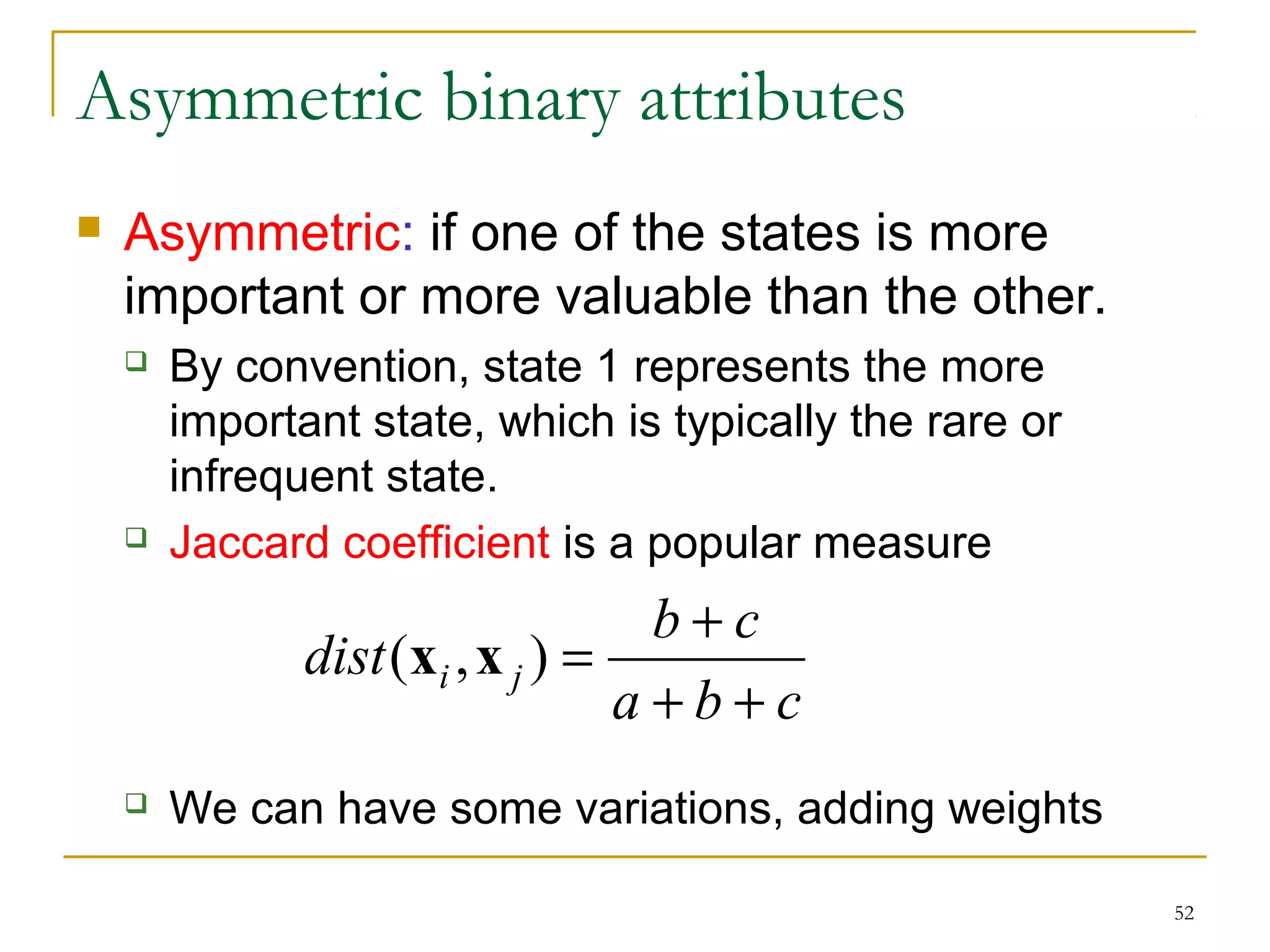 52 
Asymmetric binary attributes 
 Asymmetric: if one of the states is more 
important or more valuable than the other. 
 By convention, state 1 represents the more 
important state, which is typically the rare or 
infrequent state. 
 Jaccard coefficient is a popular measure 
dist (x ,x ) = b + 
c i j + + 
a b c 
 We can have some variations, adding weights 
 