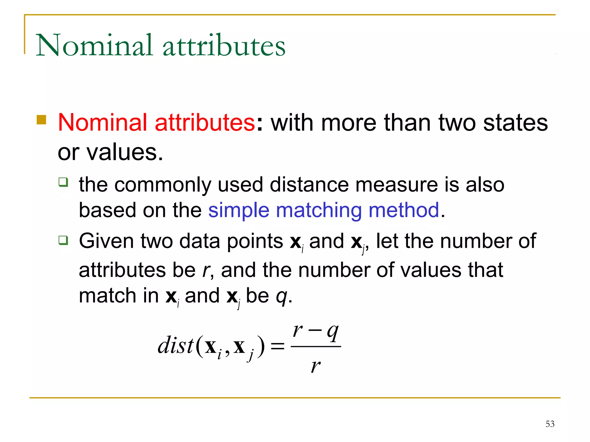 53 
Nominal attributes 
 Nominal attributes: with more than two states 
or values. 
 the commonly used distance measure is also 
based on the simple matching method. 
 Given two data points xi and xj, let the number of 
attributes be r, and the number of values that 
match in xi and xj be q. 
dist (x i ,x ) = r - 
q j 
r 
 