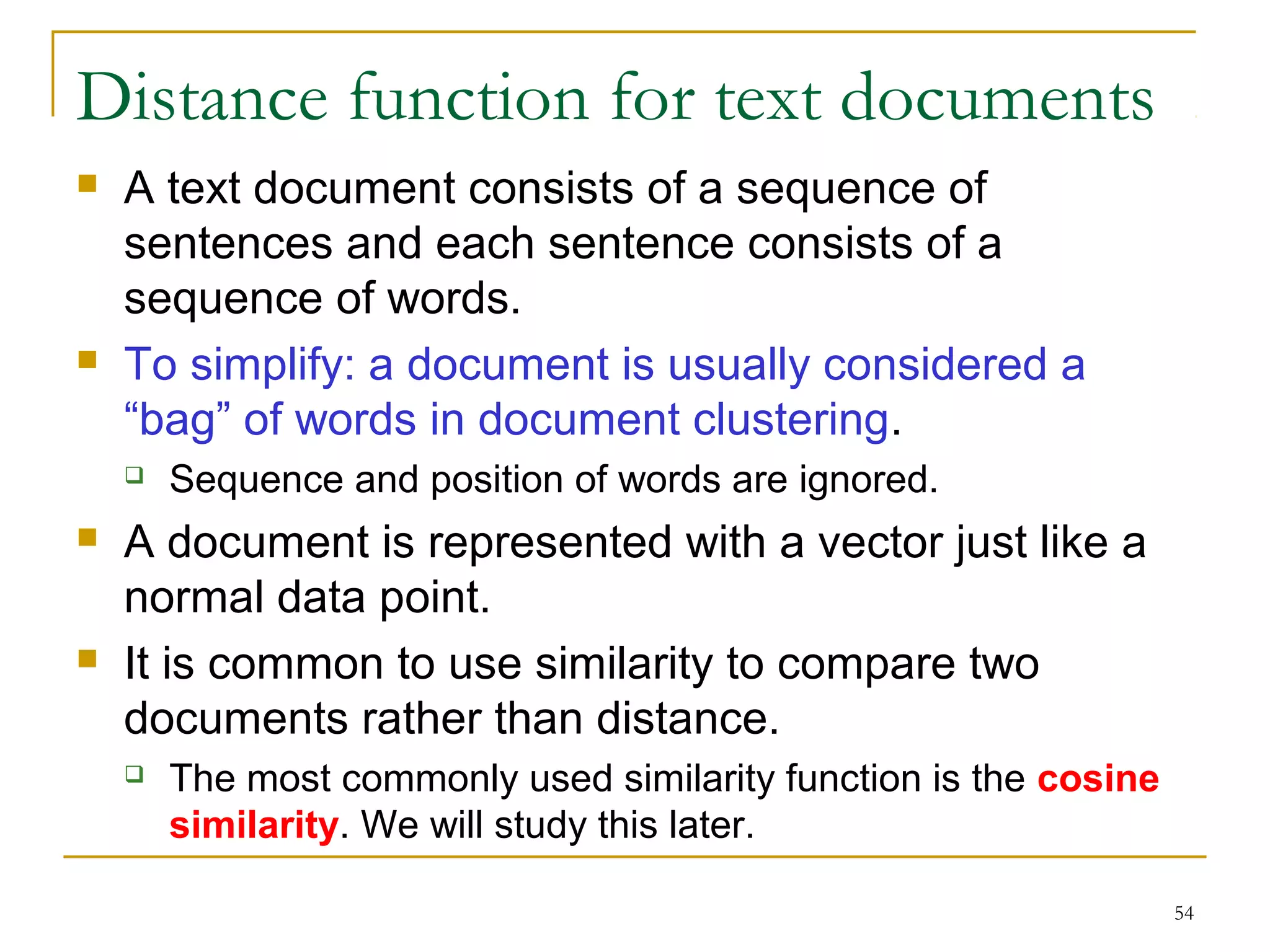 54 
Distance function for text documents 
 A text document consists of a sequence of 
sentences and each sentence consists of a 
sequence of words. 
 To simplify: a document is usually considered a 
“bag” of words in document clustering. 
 Sequence and position of words are ignored. 
 A document is represented with a vector just like a 
normal data point. 
 It is common to use similarity to compare two 
documents rather than distance. 
 The most commonly used similarity function is the cosine 
similarity. We will study this later. 
 