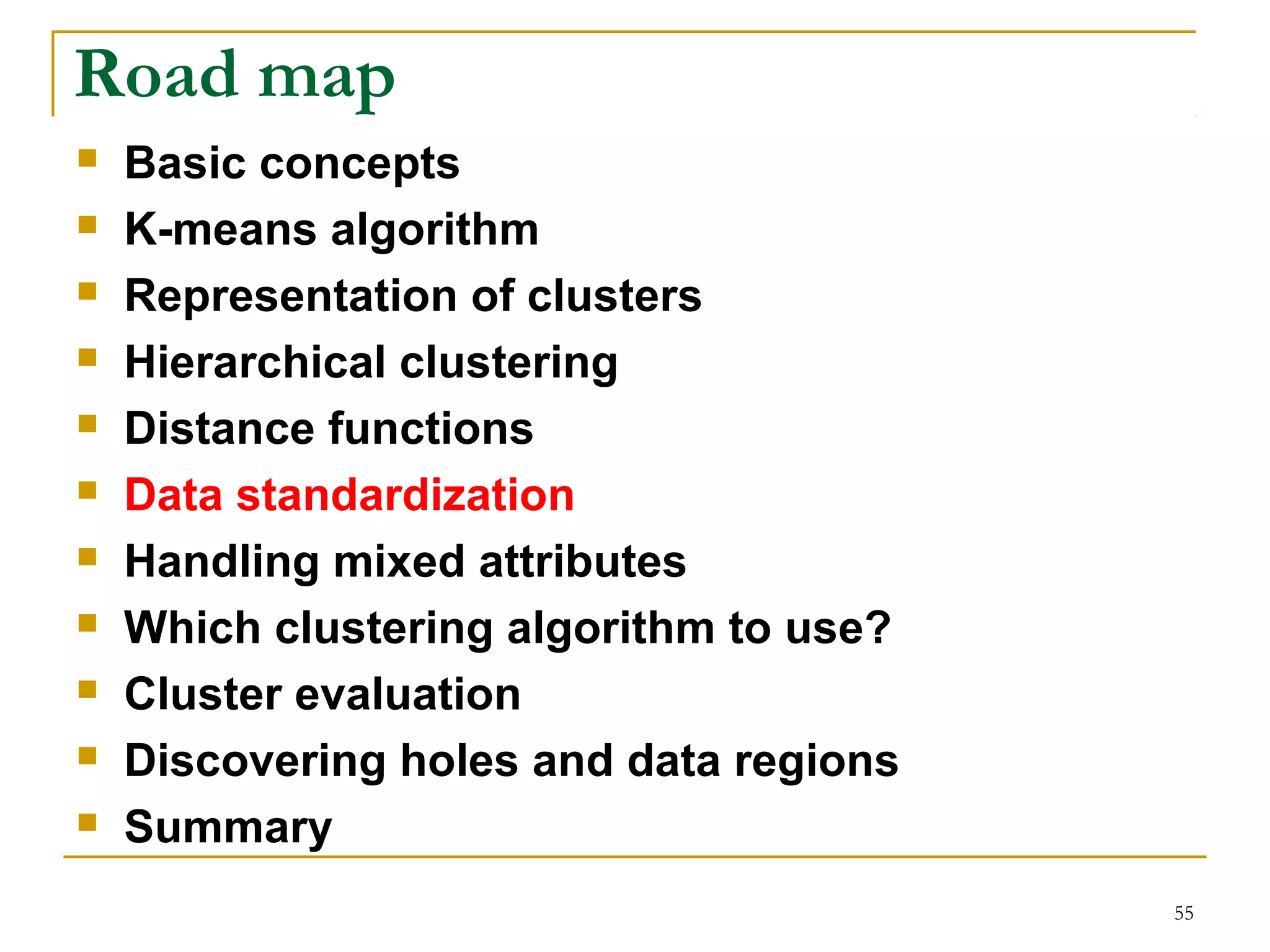 55 
Road map 
 Basic concepts 
 K-means algorithm 
 Representation of clusters 
 Hierarchical clustering 
 Distance functions 
 Data standardization 
 Handling mixed attributes 
 Which clustering algorithm to use? 
 Cluster evaluation 
 Discovering holes and data regions 
 Summary 
 