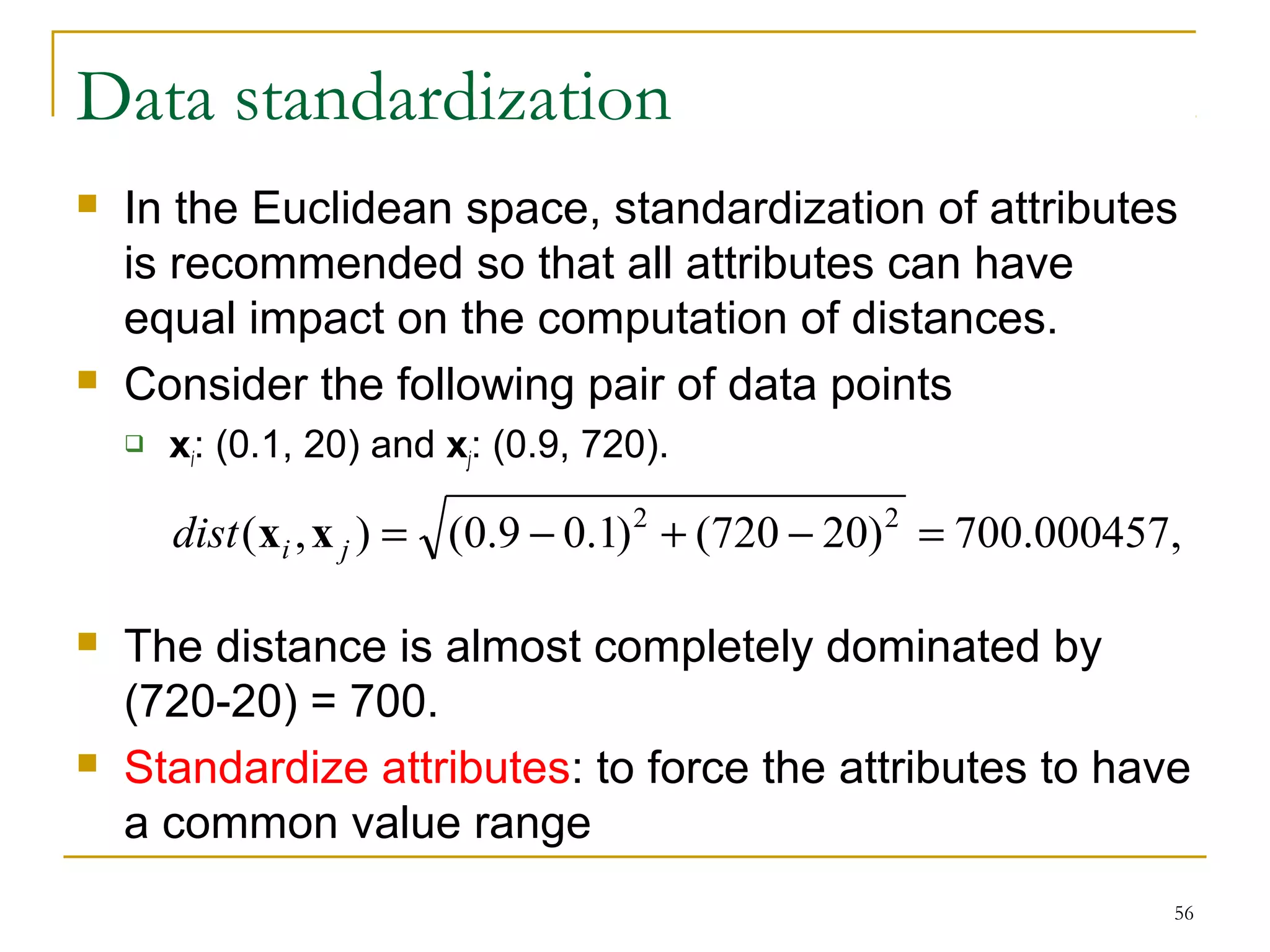dist(xi ,x j ) = (0.9 - 0.1)2 + (720 - 20)2 = 700.000457, 
56 
Data standardization 
 In the Euclidean space, standardization of attributes 
is recommended so that all attributes can have 
equal impact on the computation of distances. 
 Consider the following pair of data points 
 xi: (0.1, 20) and xj: (0.9, 720). 
 The distance is almost completely dominated by 
(720-20) = 700. 
 Standardize attributes: to force the attributes to have 
a common value range 
 