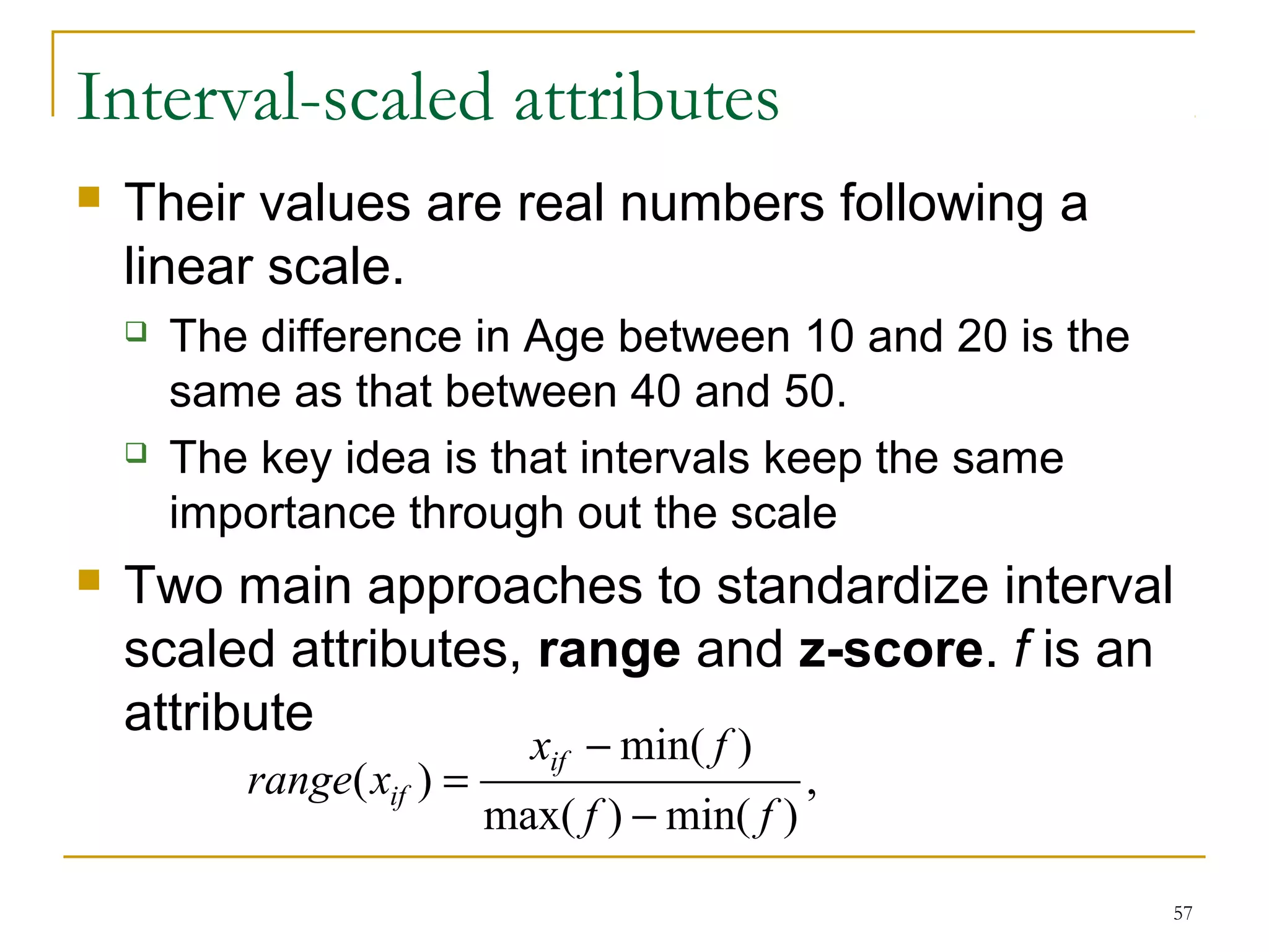 57 
Interval-scaled attributes 
 Their values are real numbers following a 
linear scale. 
 The difference in Age between 10 and 20 is the 
same as that between 40 and 50. 
 The key idea is that intervals keep the same 
importance through out the scale 
 Two main approaches to standardize interval 
scaled attributes, range and z-score. f is an 
attribute 
, 
x f 
min( ) 
- 
max( ) min( ) 
( ) 
f f 
range x = 
if 
if - 
 