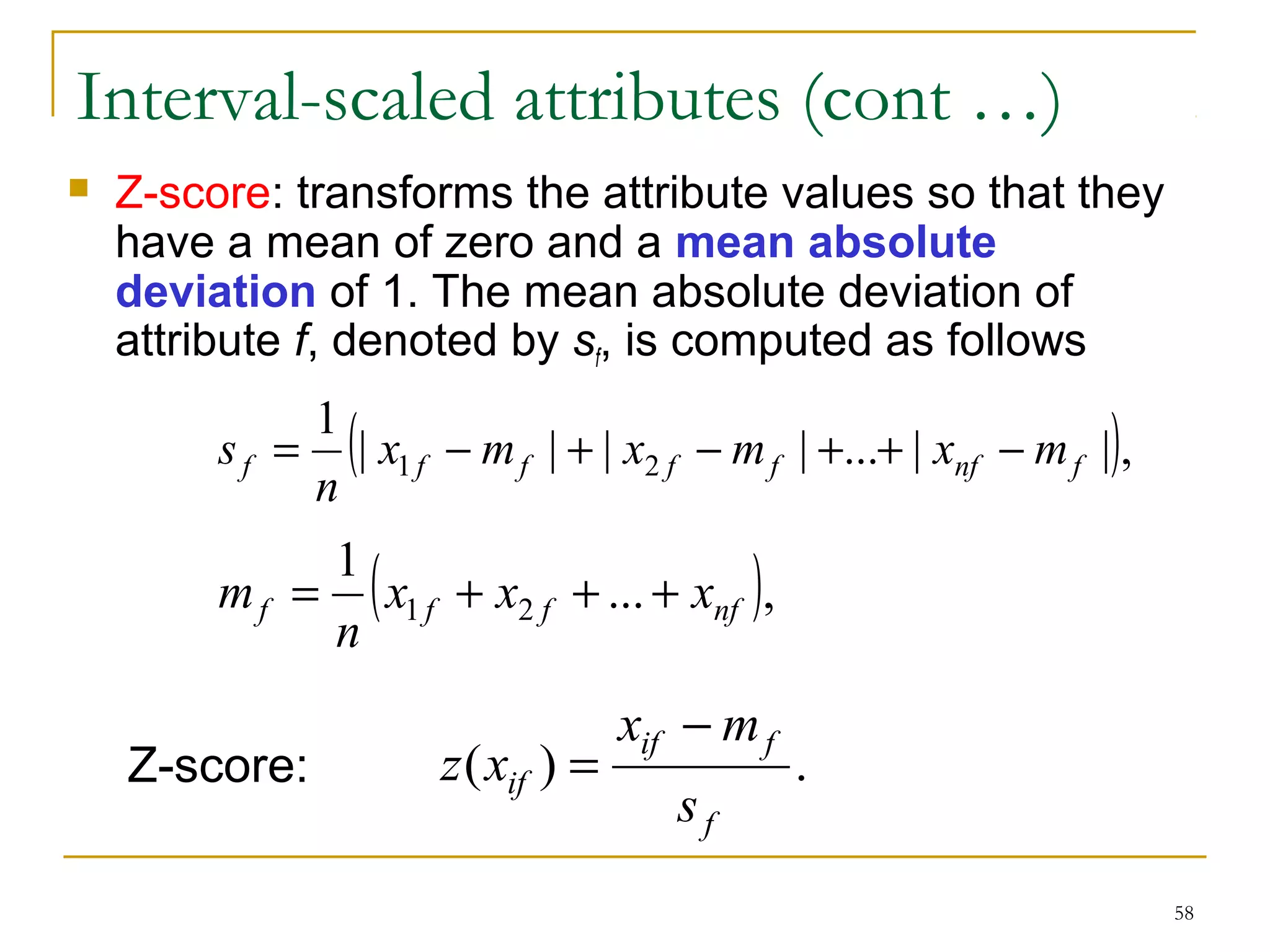 58 
Interval-scaled attributes (cont …) 
 Z-score: transforms the attribute values so that they 
have a mean of zero and a mean absolute 
deviation of 1. The mean absolute deviation of 
attribute f, denoted by sf, is computed as follows 
1 (| | | | ... | |), 
s = - + - + + - 
f x1 f mf x2 f mf xnf mf 
n 
1 ( ... ), 
m = + + + 
f x1 f x2 f xnf 
n 
x - 
m 
if f 
z x 
Z-score: = 
( ) . 
f 
if s 
 