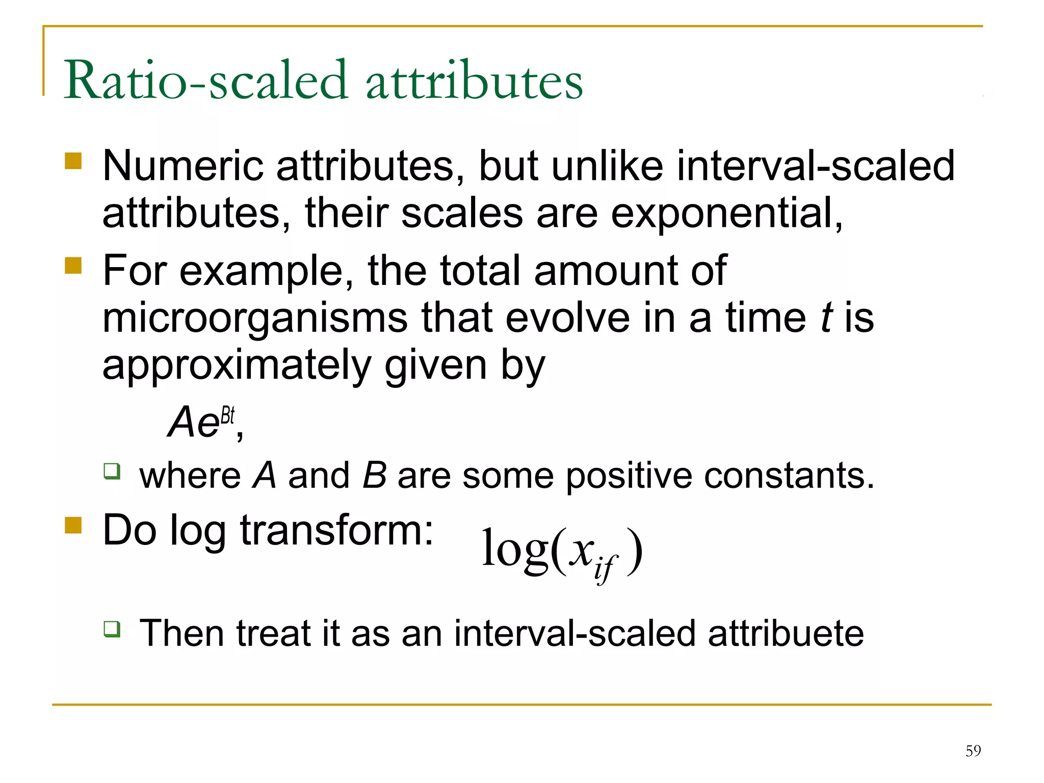 59 
Ratio-scaled attributes 
 Numeric attributes, but unlike interval-scaled 
attributes, their scales are exponential, 
 For example, the total amount of 
microorganisms that evolve in a time t is 
approximately given by 
AeBt, 
 where A and B are some positive constants. 
 Do log transform: 
log(xif ) 
 Then treat it as an interval-scaled attribuete 
 