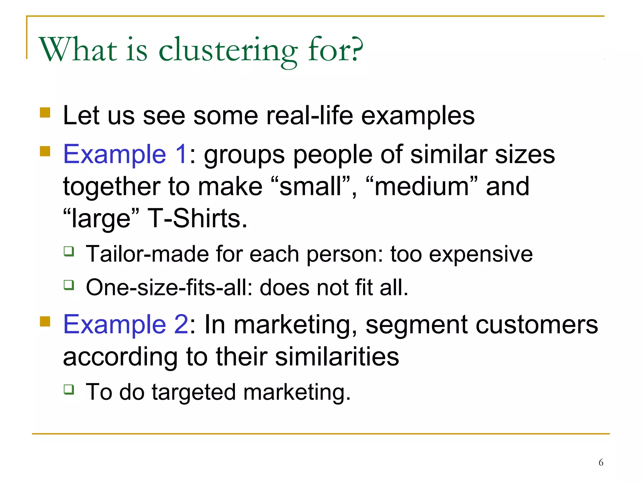 6 
What is clustering for? 
 Let us see some real-life examples 
 Example 1: groups people of similar sizes 
together to make “small”, “medium” and 
“large” T-Shirts. 
 Tailor-made for each person: too expensive 
 One-size-fits-all: does not fit all. 
 Example 2: In marketing, segment customers 
according to their similarities 
 To do targeted marketing. 
 