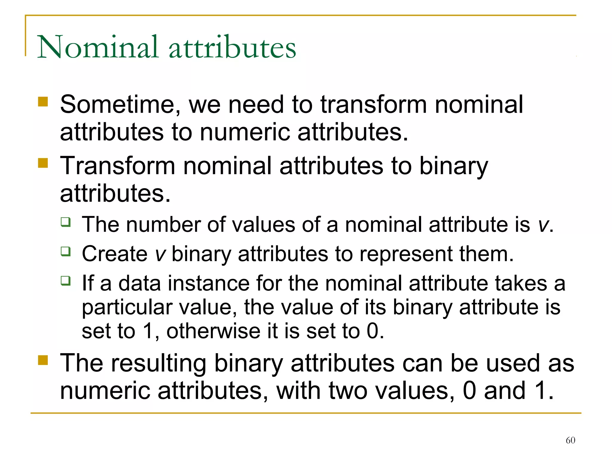 60 
Nominal attributes 
 Sometime, we need to transform nominal 
attributes to numeric attributes. 
 Transform nominal attributes to binary 
attributes. 
 The number of values of a nominal attribute is v. 
 Create v binary attributes to represent them. 
 If a data instance for the nominal attribute takes a 
particular value, the value of its binary attribute is 
set to 1, otherwise it is set to 0. 
 The resulting binary attributes can be used as 
numeric attributes, with two values, 0 and 1. 
 