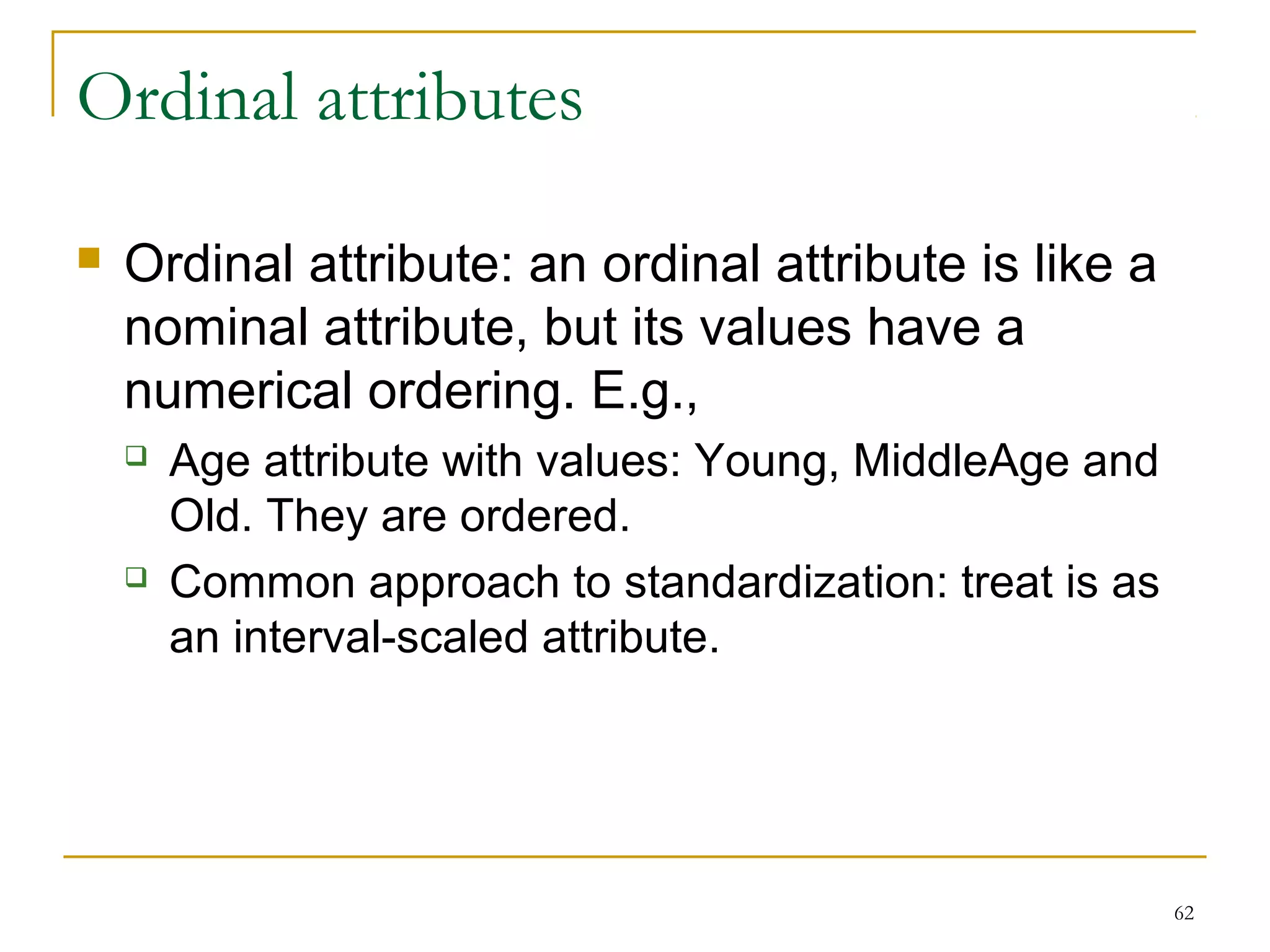 62 
Ordinal attributes 
 Ordinal attribute: an ordinal attribute is like a 
nominal attribute, but its values have a 
numerical ordering. E.g., 
 Age attribute with values: Young, MiddleAge and 
Old. They are ordered. 
 Common approach to standardization: treat is as 
an interval-scaled attribute. 
 