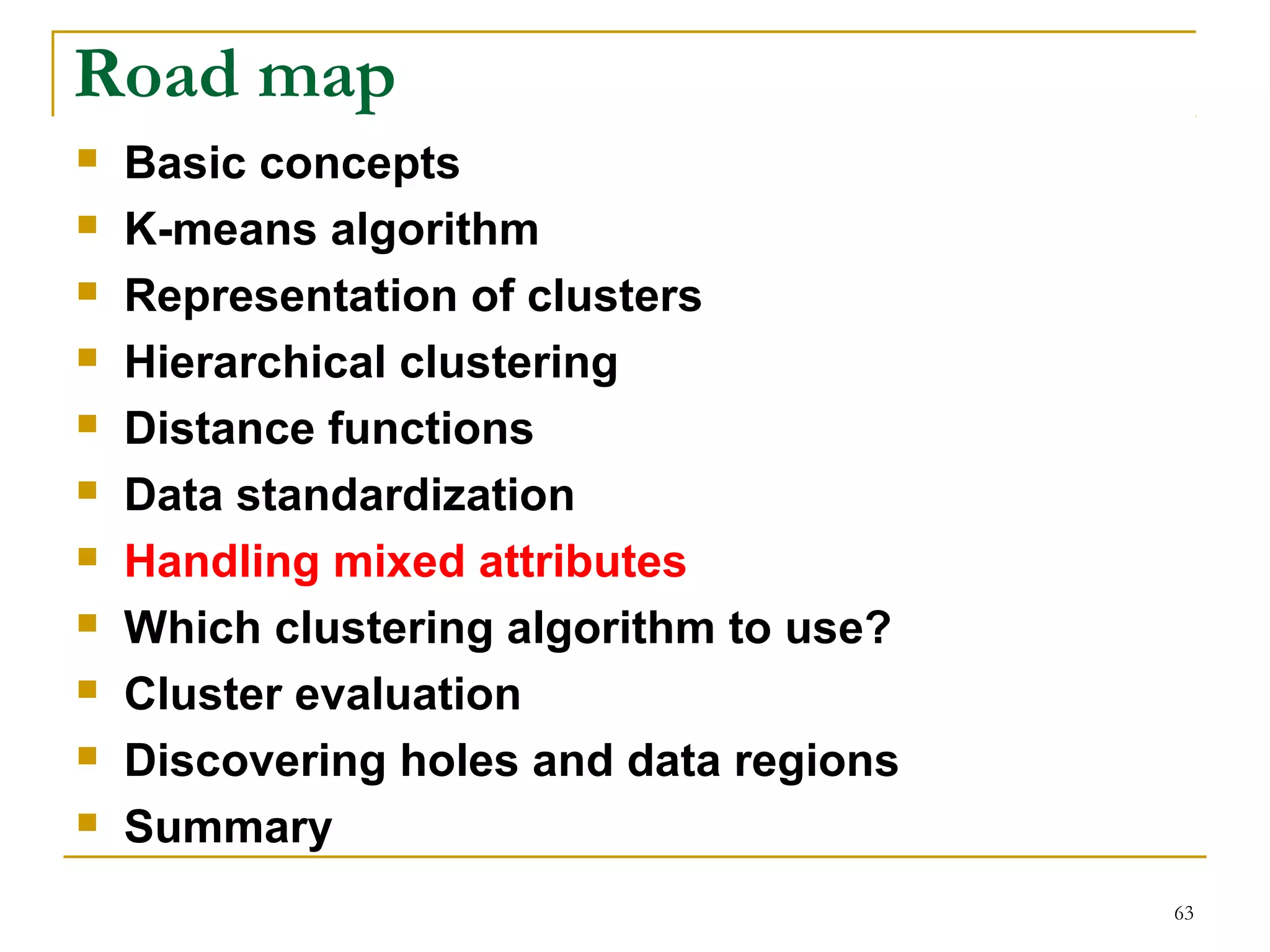 63 
Road map 
 Basic concepts 
 K-means algorithm 
 Representation of clusters 
 Hierarchical clustering 
 Distance functions 
 Data standardization 
 Handling mixed attributes 
 Which clustering algorithm to use? 
 Cluster evaluation 
 Discovering holes and data regions 
 Summary 
 