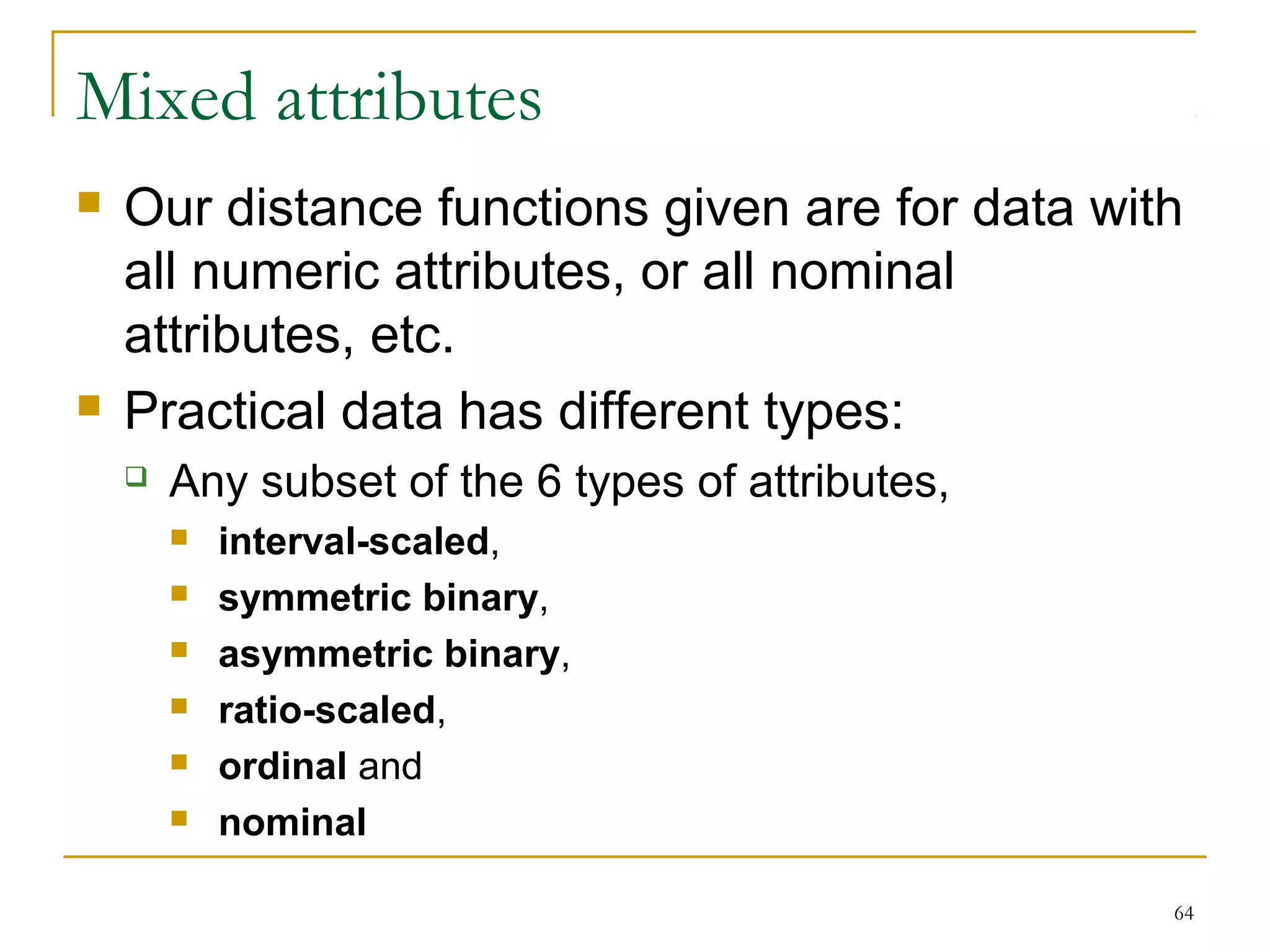 Mixed attributes 
 Our distance functions given are for data with 
all numeric attributes, or all nominal 
attributes, etc. 
 Practical data has different types: 
64 
 Any subset of the 6 types of attributes, 
 interval-scaled, 
 symmetric binary, 
 asymmetric binary, 
 ratio-scaled, 
 ordinal and 
 nominal 
 