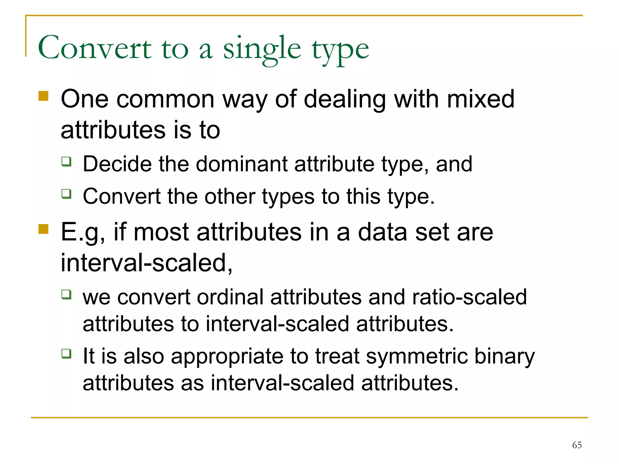 65 
Convert to a single type 
 One common way of dealing with mixed 
attributes is to 
 Decide the dominant attribute type, and 
 Convert the other types to this type. 
 E.g, if most attributes in a data set are 
interval-scaled, 
 we convert ordinal attributes and ratio-scaled 
attributes to interval-scaled attributes. 
 It is also appropriate to treat symmetric binary 
attributes as interval-scaled attributes. 
 
