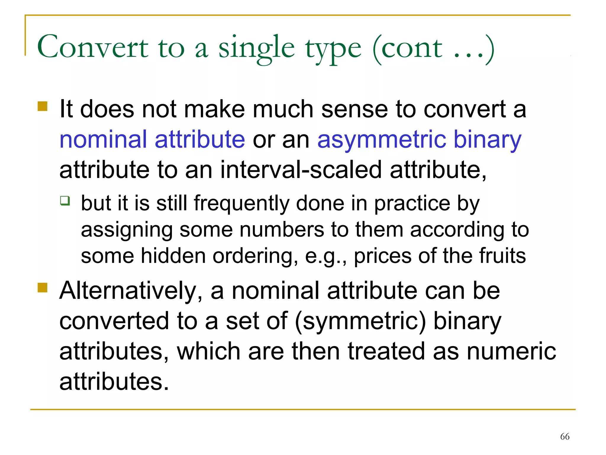 66 
Convert to a single type (cont …) 
 It does not make much sense to convert a 
nominal attribute or an asymmetric binary 
attribute to an interval-scaled attribute, 
 but it is still frequently done in practice by 
assigning some numbers to them according to 
some hidden ordering, e.g., prices of the fruits 
 Alternatively, a nominal attribute can be 
converted to a set of (symmetric) binary 
attributes, which are then treated as numeric 
attributes. 
 