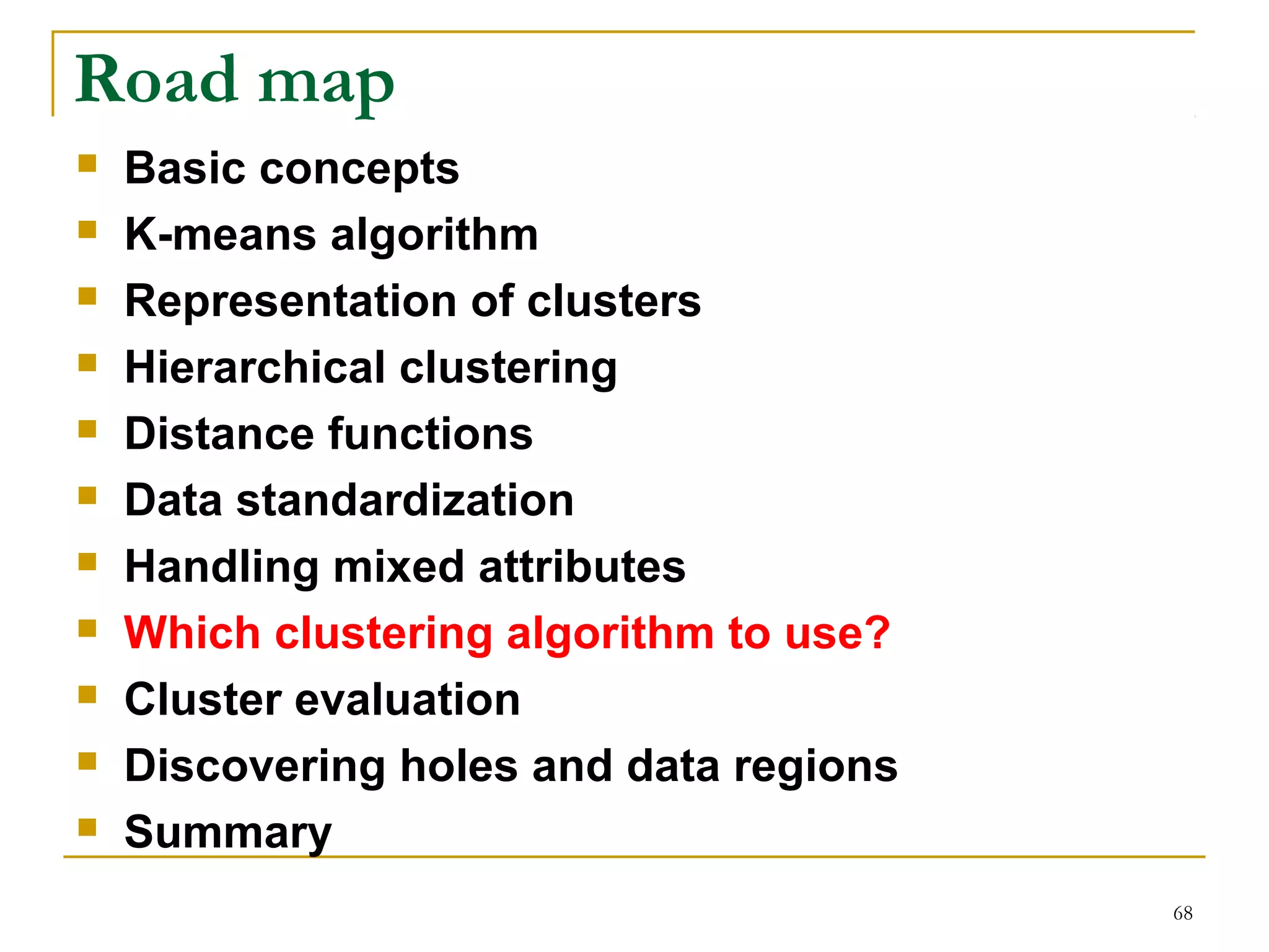 68 
Road map 
 Basic concepts 
 K-means algorithm 
 Representation of clusters 
 Hierarchical clustering 
 Distance functions 
 Data standardization 
 Handling mixed attributes 
 Which clustering algorithm to use? 
 Cluster evaluation 
 Discovering holes and data regions 
 Summary 
 