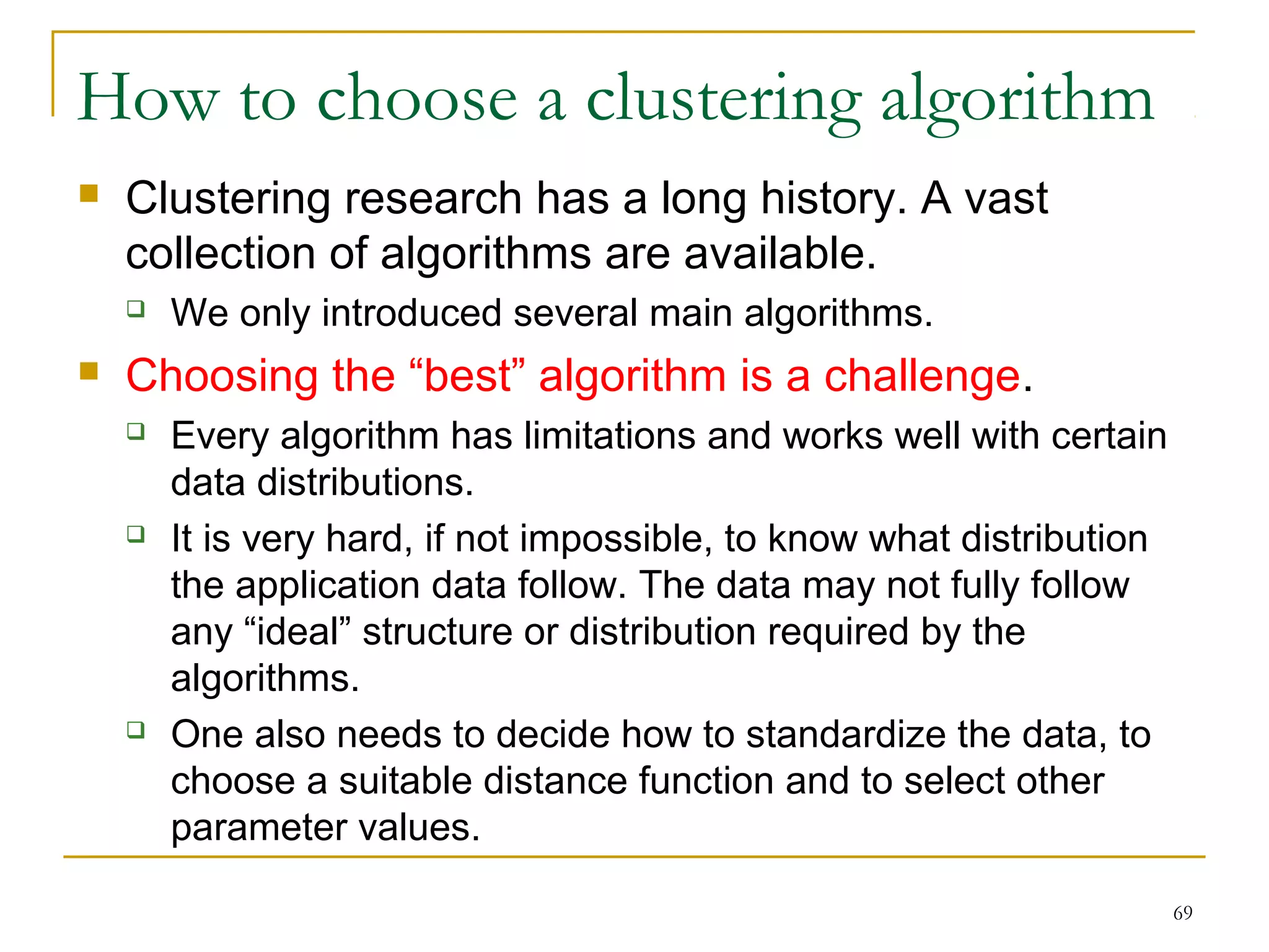 69 
How to choose a clustering algorithm 
 Clustering research has a long history. A vast 
collection of algorithms are available. 
 We only introduced several main algorithms. 
 Choosing the “best” algorithm is a challenge. 
 Every algorithm has limitations and works well with certain 
data distributions. 
 It is very hard, if not impossible, to know what distribution 
the application data follow. The data may not fully follow 
any “ideal” structure or distribution required by the 
algorithms. 
 One also needs to decide how to standardize the data, to 
choose a suitable distance function and to select other 
parameter values. 
 