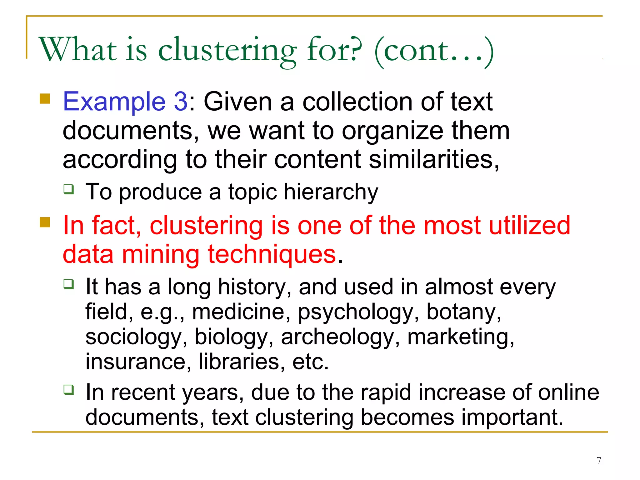 7 
What is clustering for? (cont…) 
 Example 3: Given a collection of text 
documents, we want to organize them 
according to their content similarities, 
 To produce a topic hierarchy 
 In fact, clustering is one of the most utilized 
data mining techniques. 
 It has a long history, and used in almost every 
field, e.g., medicine, psychology, botany, 
sociology, biology, archeology, marketing, 
insurance, libraries, etc. 
 In recent years, due to the rapid increase of online 
documents, text clustering becomes important. 
 