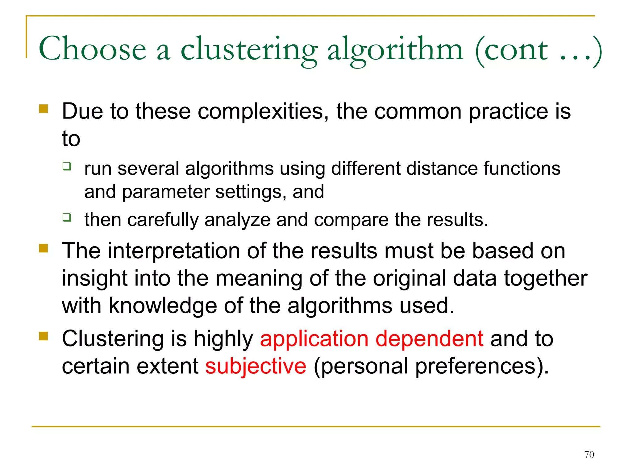 Choose a clustering algorithm (cont …) 
70 
 Due to these complexities, the common practice is 
to 
 run several algorithms using different distance functions 
and parameter settings, and 
 then carefully analyze and compare the results. 
 The interpretation of the results must be based on 
insight into the meaning of the original data together 
with knowledge of the algorithms used. 
 Clustering is highly application dependent and to 
certain extent subjective (personal preferences). 
 