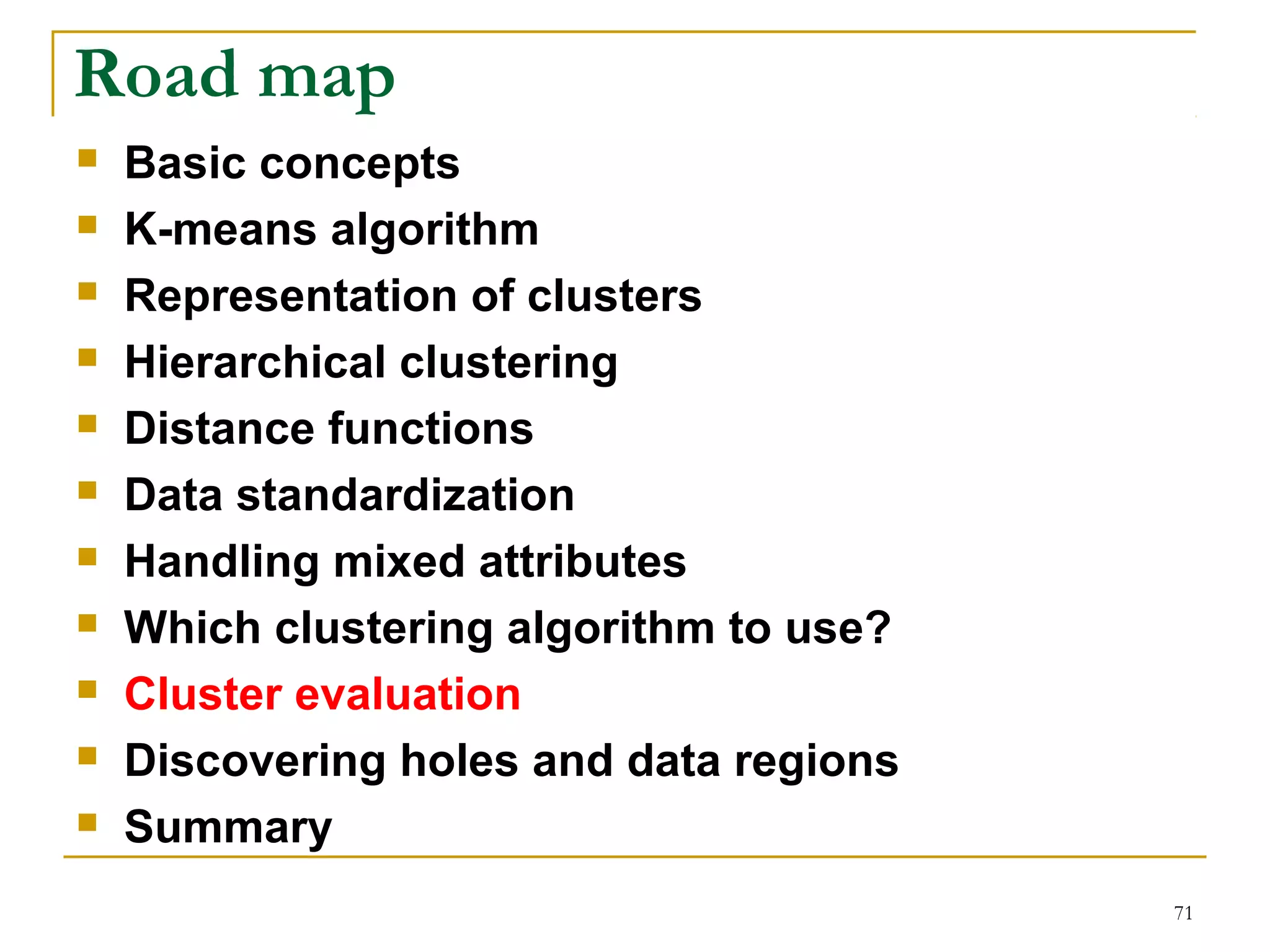 71 
Road map 
 Basic concepts 
 K-means algorithm 
 Representation of clusters 
 Hierarchical clustering 
 Distance functions 
 Data standardization 
 Handling mixed attributes 
 Which clustering algorithm to use? 
 Cluster evaluation 
 Discovering holes and data regions 
 Summary 
 