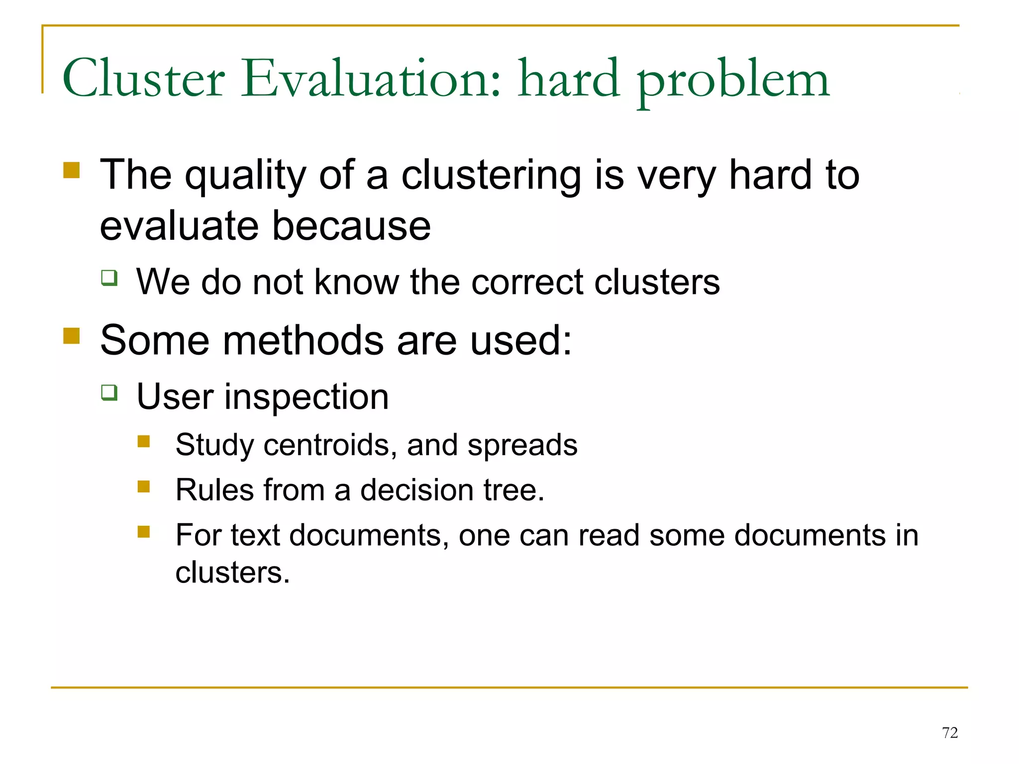 72 
Cluster Evaluation: hard problem 
 The quality of a clustering is very hard to 
evaluate because 
 We do not know the correct clusters 
 Some methods are used: 
 User inspection 
 Study centroids, and spreads 
 Rules from a decision tree. 
 For text documents, one can read some documents in 
clusters. 
 
