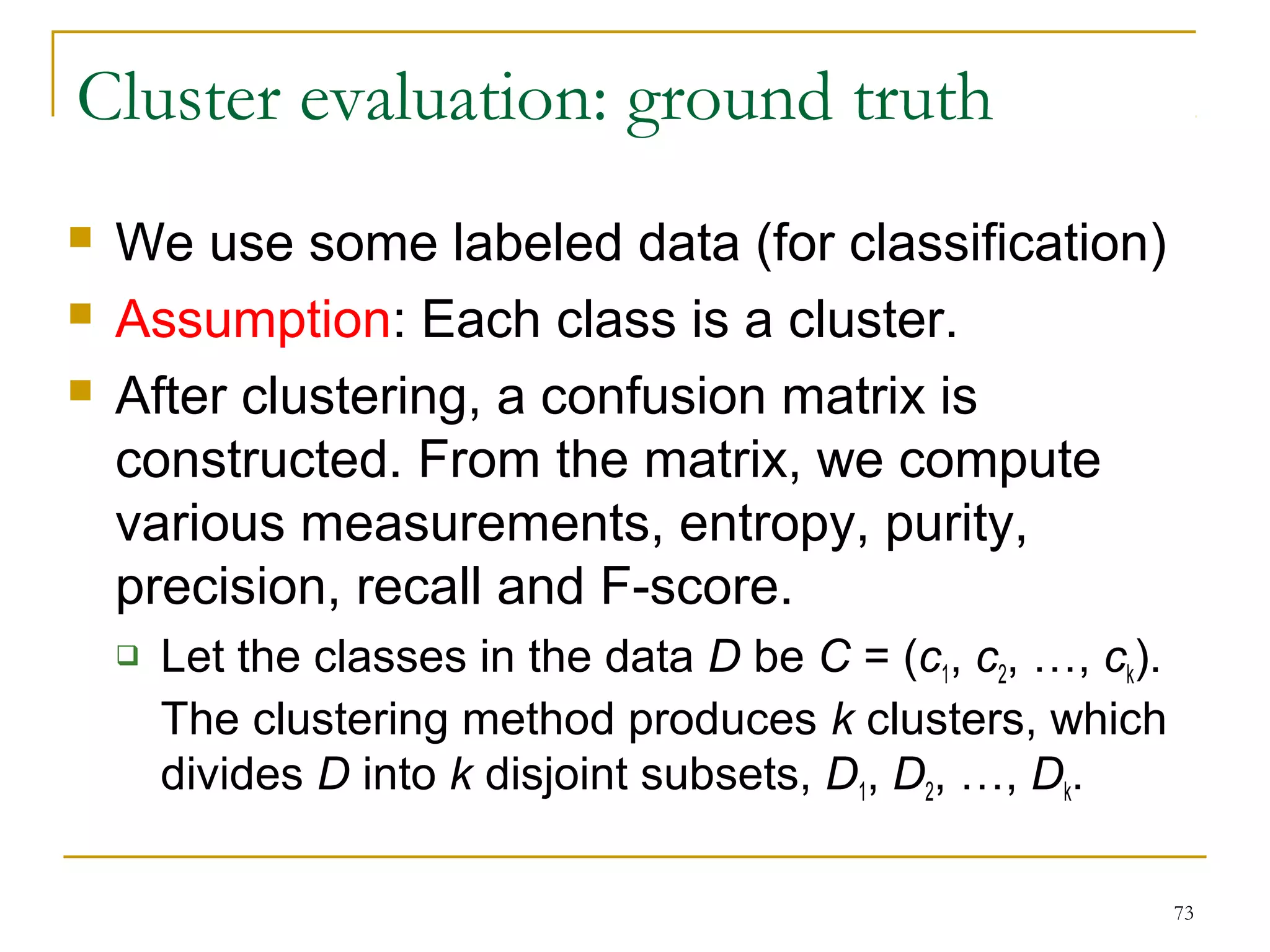 73 
Cluster evaluation: ground truth 
 We use some labeled data (for classification) 
 Assumption: Each class is a cluster. 
 After clustering, a confusion matrix is 
constructed. From the matrix, we compute 
various measurements, entropy, purity, 
precision, recall and F-score. 
 Let the classes in the data D be C = (c1, c2, …, ck). 
The clustering method produces k clusters, which 
divides D into k disjoint subsets, D1, D2, …, Dk. 
 