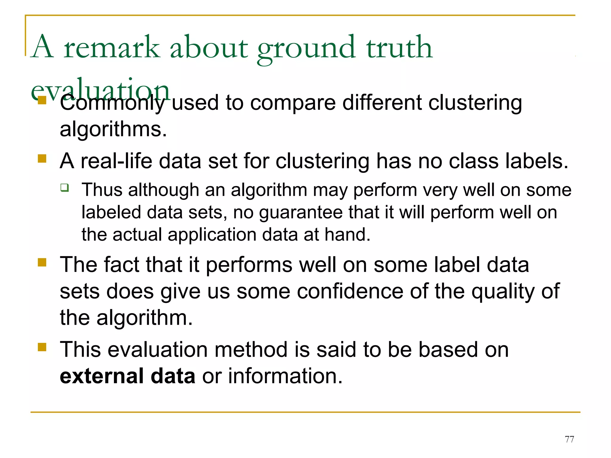 A remark about ground truth 
evaluation  Commonly used to compare different clustering 
algorithms. 
 A real-life data set for clustering has no class labels. 
 Thus although an algorithm may perform very well on some 
labeled data sets, no guarantee that it will perform well on 
the actual application data at hand. 
77 
 The fact that it performs well on some label data 
sets does give us some confidence of the quality of 
the algorithm. 
 This evaluation method is said to be based on 
external data or information. 
 