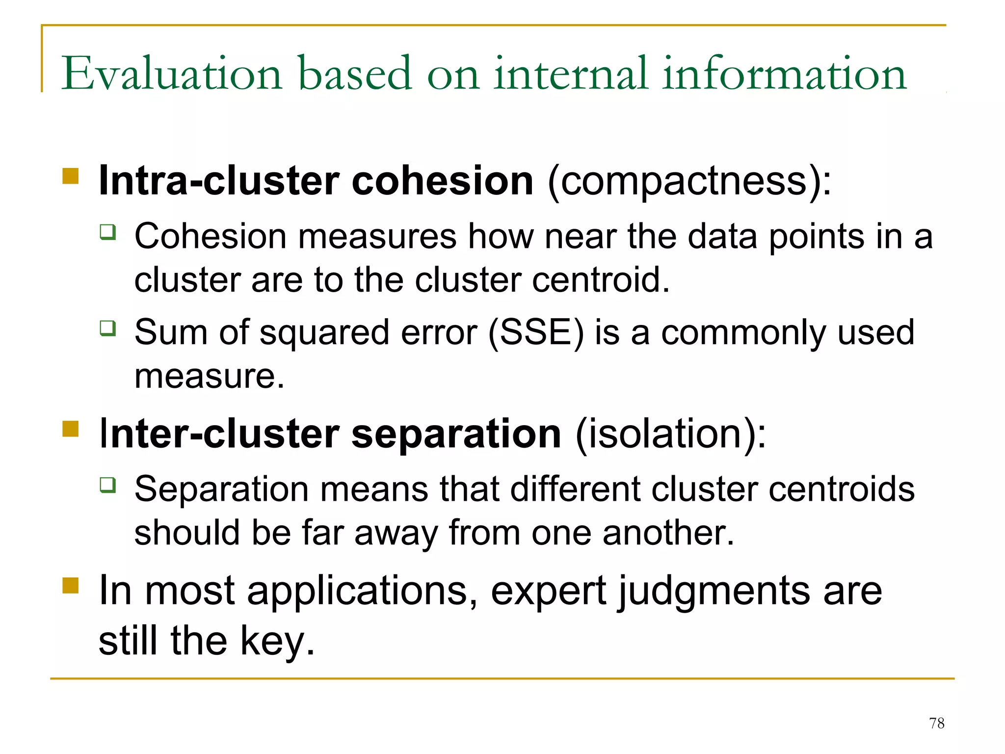 78 
Evaluation based on internal information 
 Intra-cluster cohesion (compactness): 
 Cohesion measures how near the data points in a 
cluster are to the cluster centroid. 
 Sum of squared error (SSE) is a commonly used 
measure. 
 Inter-cluster separation (isolation): 
 Separation means that different cluster centroids 
should be far away from one another. 
 In most applications, expert judgments are 
still the key. 
 