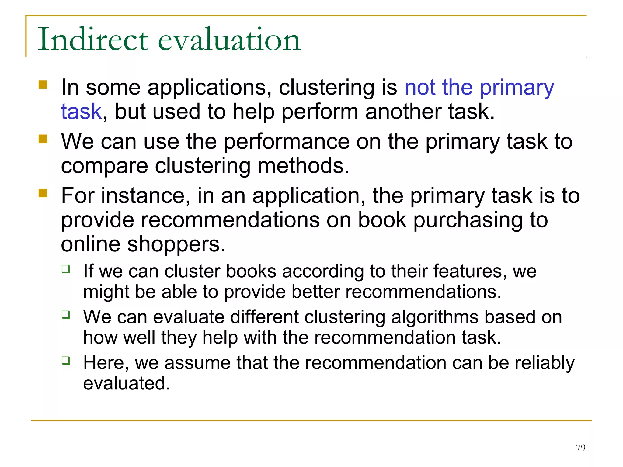 Indirect evaluation 
 In some applications, clustering is not the primary 
task, but used to help perform another task. 
 We can use the performance on the primary task to 
compare clustering methods. 
 For instance, in an application, the primary task is to 
provide recommendations on book purchasing to 
online shoppers. 
79 
 If we can cluster books according to their features, we 
might be able to provide better recommendations. 
 We can evaluate different clustering algorithms based on 
how well they help with the recommendation task. 
 Here, we assume that the recommendation can be reliably 
evaluated. 
 
