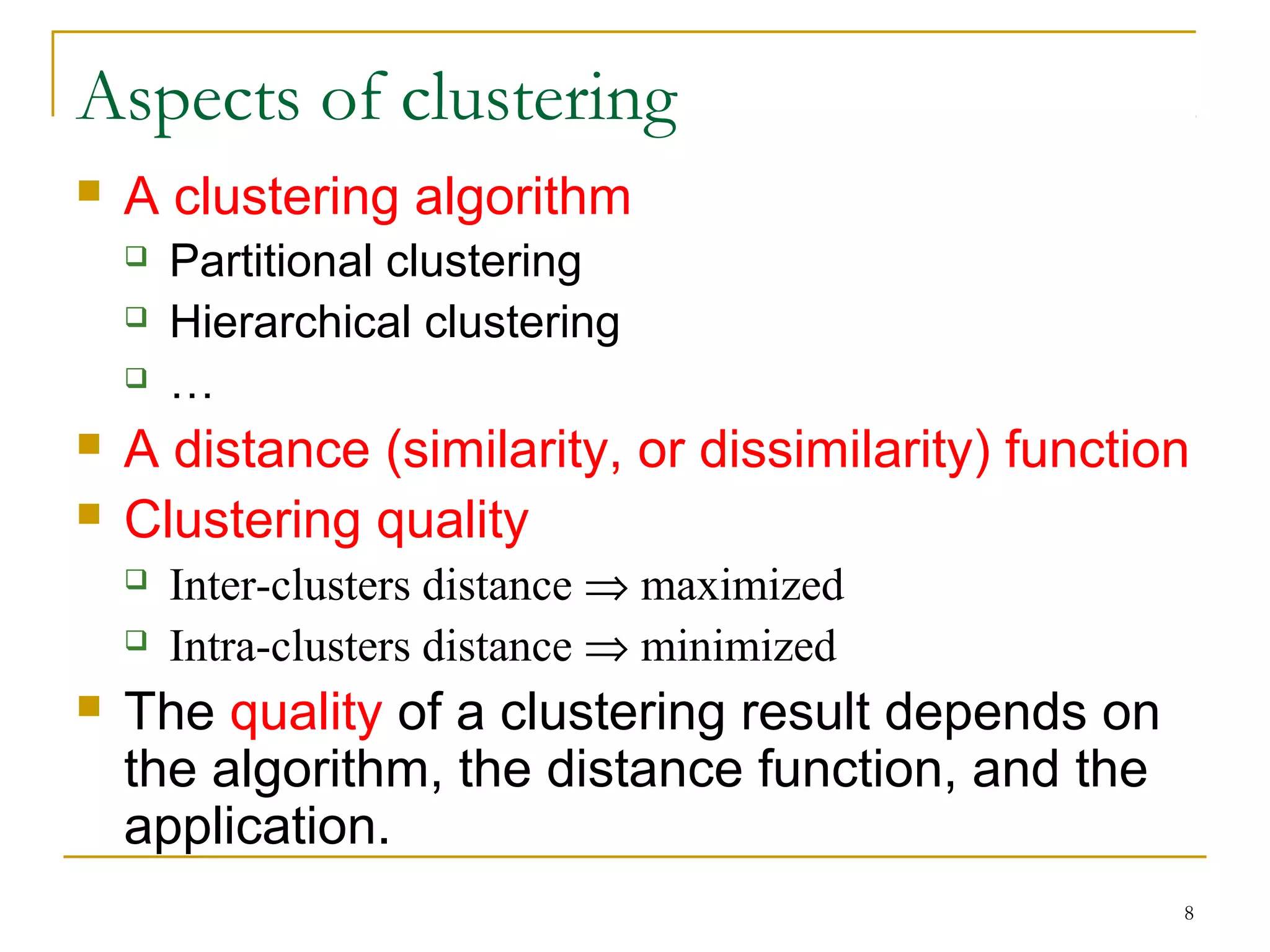 8 
Aspects of clustering 
 A clustering algorithm 
 Partitional clustering 
 Hierarchical clustering 
 … 
 A distance (similarity, or dissimilarity) function 
 Clustering quality 
 Inter-clusters distance Þ maximized 
 Intra-clusters distance Þ minimized 
 The quality of a clustering result depends on 
the algorithm, the distance function, and the 
application. 
 