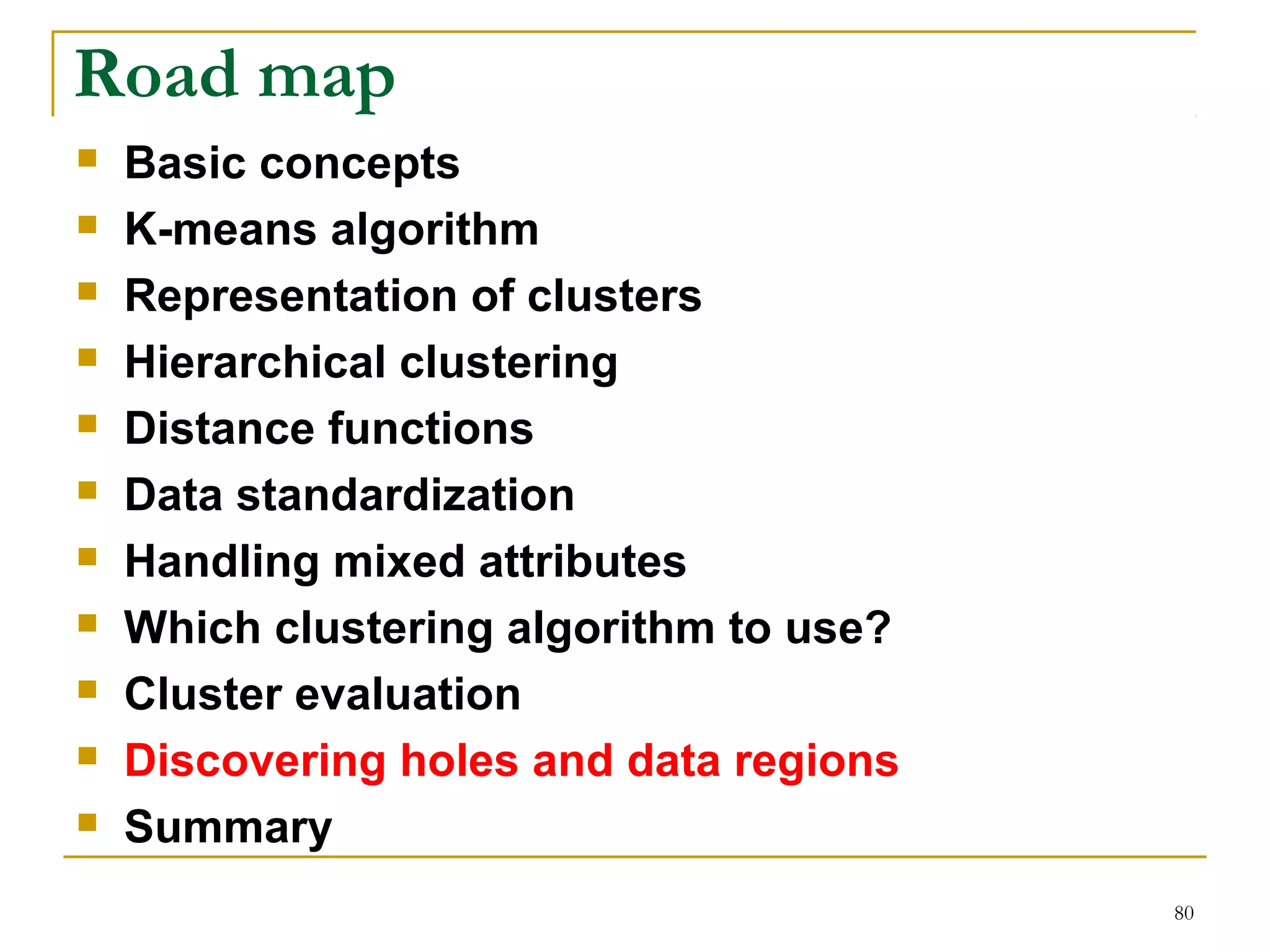 80 
Road map 
 Basic concepts 
 K-means algorithm 
 Representation of clusters 
 Hierarchical clustering 
 Distance functions 
 Data standardization 
 Handling mixed attributes 
 Which clustering algorithm to use? 
 Cluster evaluation 
 Discovering holes and data regions 
 Summary 
 