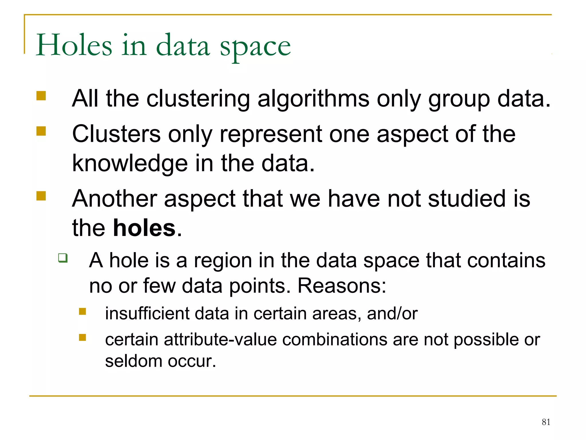 81 
Holes in data space 
 All the clustering algorithms only group data. 
 Clusters only represent one aspect of the 
knowledge in the data. 
 Another aspect that we have not studied is 
the holes. 
 A hole is a region in the data space that contains 
no or few data points. Reasons: 
 insufficient data in certain areas, and/or 
 certain attribute-value combinations are not possible or 
seldom occur. 
 