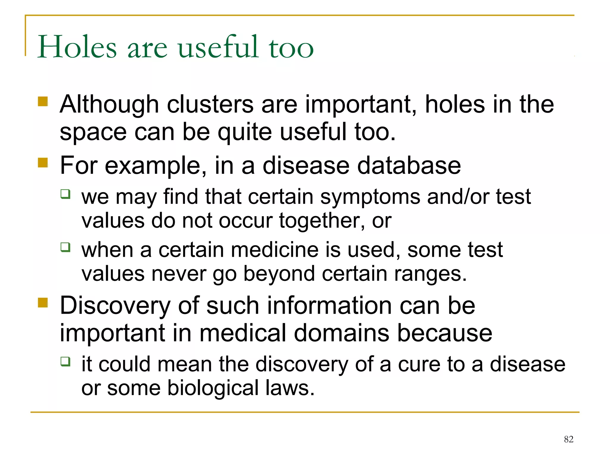 82 
Holes are useful too 
 Although clusters are important, holes in the 
space can be quite useful too. 
 For example, in a disease database 
 we may find that certain symptoms and/or test 
values do not occur together, or 
 when a certain medicine is used, some test 
values never go beyond certain ranges. 
 Discovery of such information can be 
important in medical domains because 
 it could mean the discovery of a cure to a disease 
or some biological laws. 
 