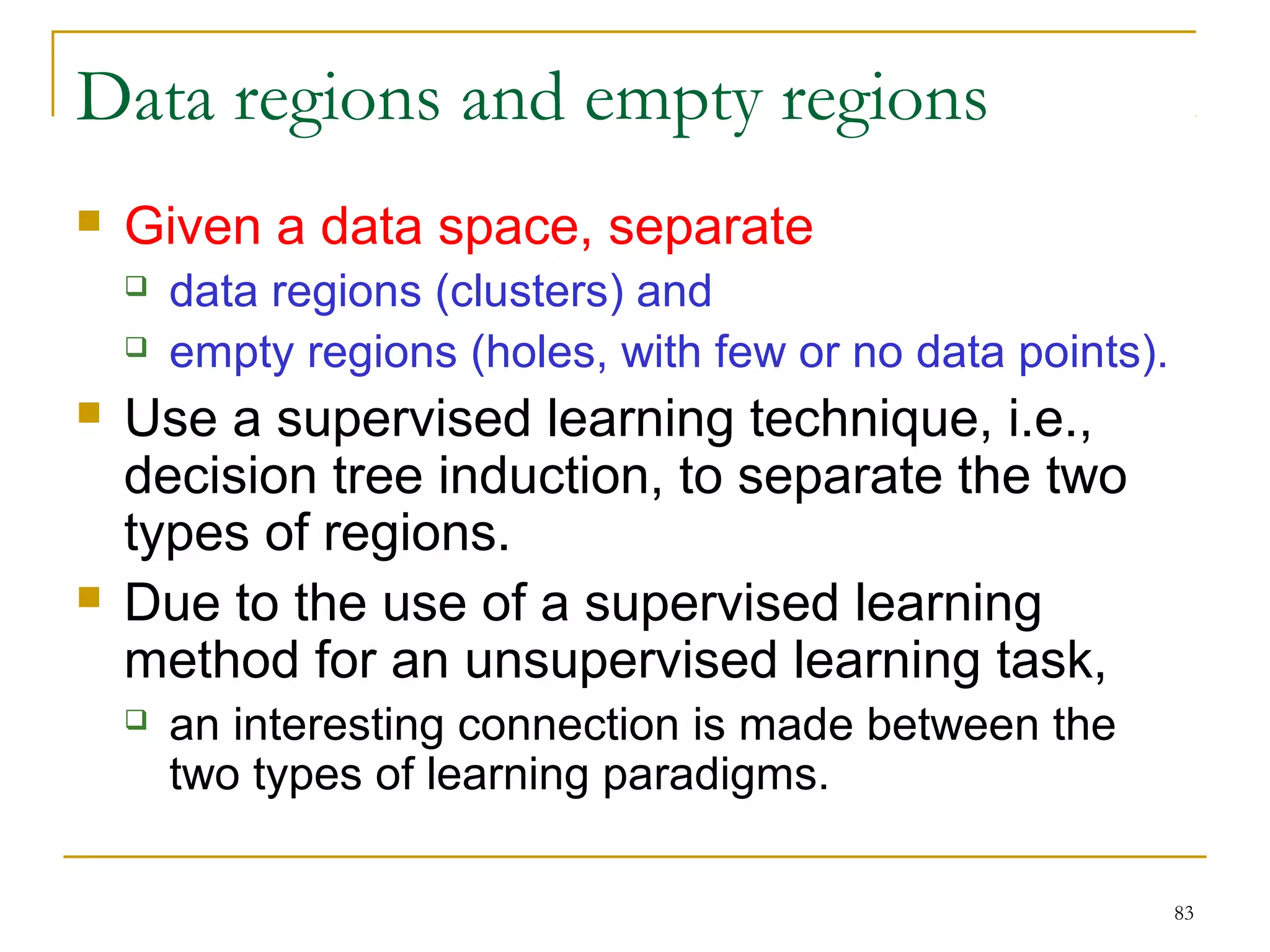 83 
Data regions and empty regions 
 Given a data space, separate 
 data regions (clusters) and 
 empty regions (holes, with few or no data points). 
 Use a supervised learning technique, i.e., 
decision tree induction, to separate the two 
types of regions. 
 Due to the use of a supervised learning 
method for an unsupervised learning task, 
 an interesting connection is made between the 
two types of learning paradigms. 
 
