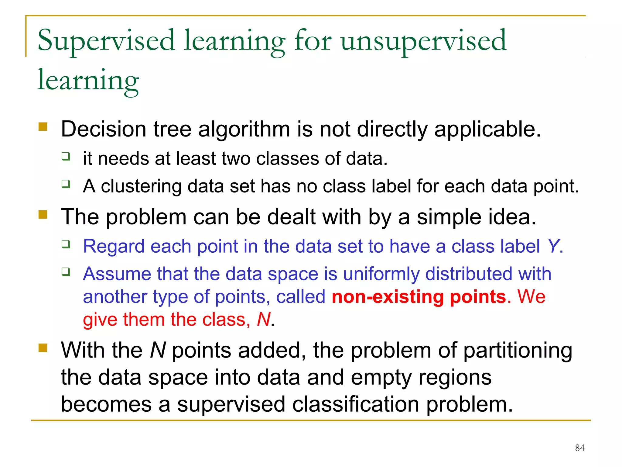 84 
Supervised learning for unsupervised 
learning 
 Decision tree algorithm is not directly applicable. 
 it needs at least two classes of data. 
 A clustering data set has no class label for each data point. 
 The problem can be dealt with by a simple idea. 
 Regard each point in the data set to have a class label Y. 
 Assume that the data space is uniformly distributed with 
another type of points, called non-existing points. We 
give them the class, N. 
 With the N points added, the problem of partitioning 
the data space into data and empty regions 
becomes a supervised classification problem. 
 