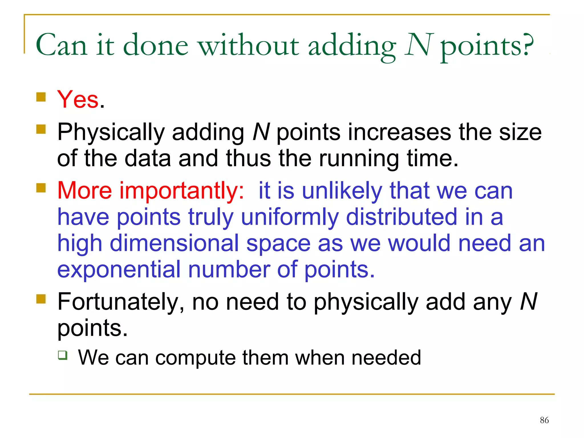 86 
Can it done without adding N points? 
 Yes. 
 Physically adding N points increases the size 
of the data and thus the running time. 
 More importantly: it is unlikely that we can 
have points truly uniformly distributed in a 
high dimensional space as we would need an 
exponential number of points. 
 Fortunately, no need to physically add any N 
points. 
 We can compute them when needed 
 
