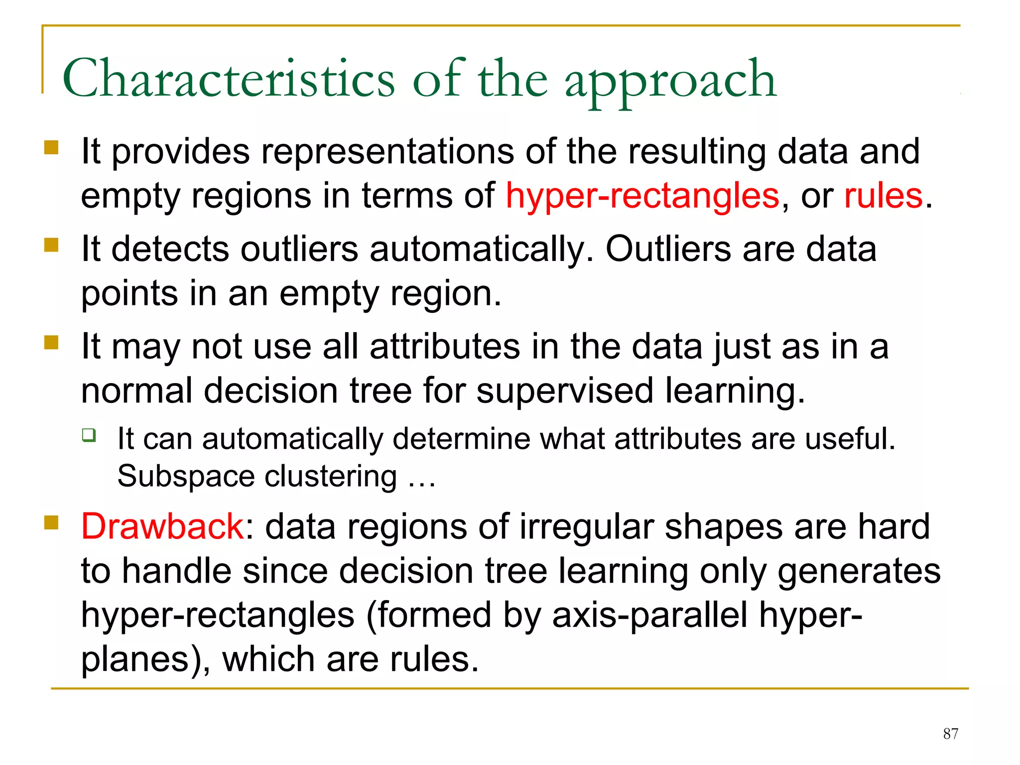 87 
Characteristics of the approach 
 It provides representations of the resulting data and 
empty regions in terms of hyper-rectangles, or rules. 
 It detects outliers automatically. Outliers are data 
points in an empty region. 
 It may not use all attributes in the data just as in a 
normal decision tree for supervised learning. 
 It can automatically determine what attributes are useful. 
Subspace clustering … 
 Drawback: data regions of irregular shapes are hard 
to handle since decision tree learning only generates 
hyper-rectangles (formed by axis-parallel hyper-planes), 
which are rules. 
 