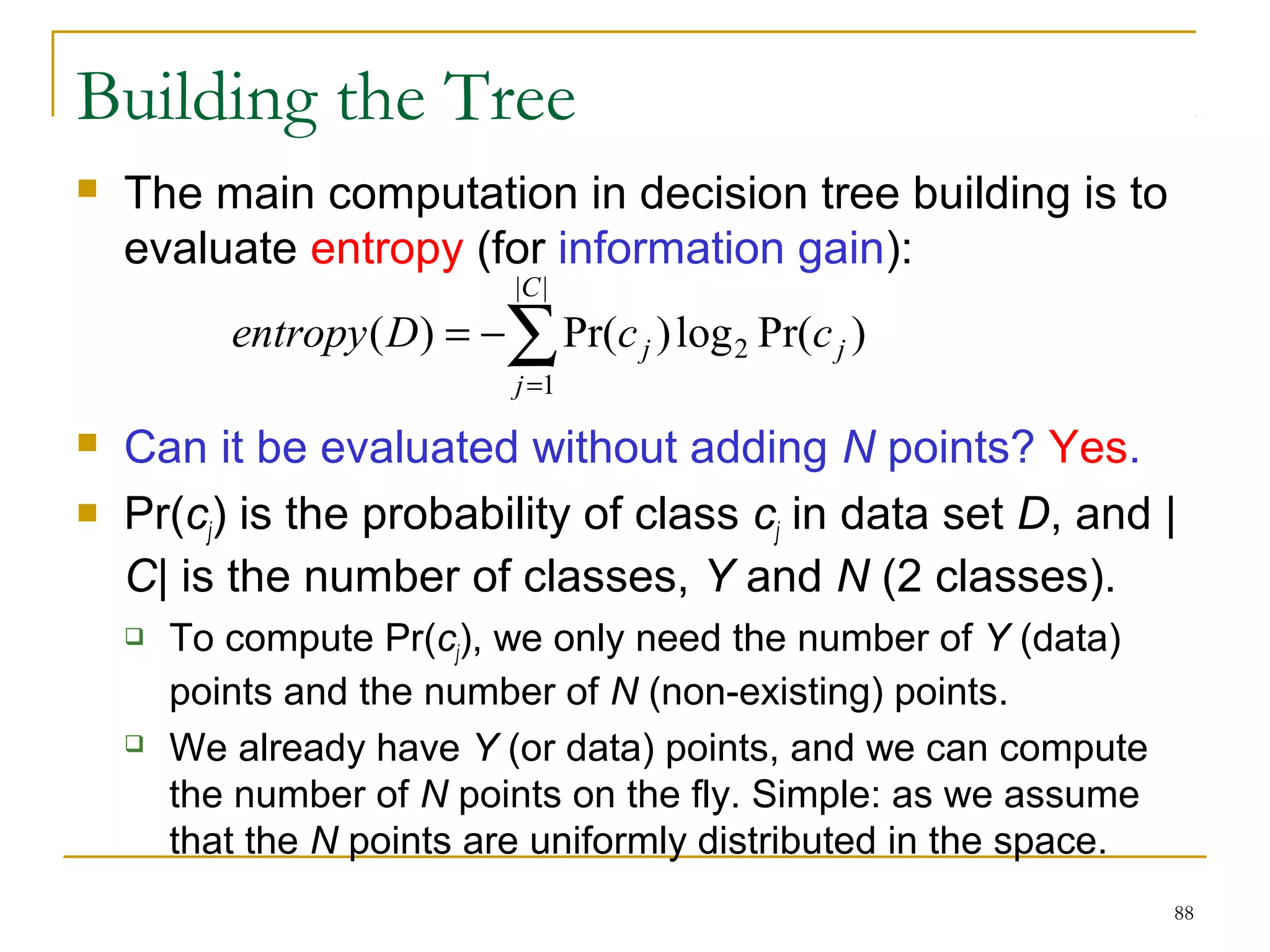 88 
Building the Tree 
 The main computation in decision tree building is to 
evaluate entropy (for information gain): 
C 
| | 
entropy D = å= 
- 
c j c ( ) Pr( )log Pr( ) 
1 
2 j 
j 
 Can it be evaluated without adding N points? Yes. 
 Pr(cj) is the probability of class cj in data set D, and | 
C| is the number of classes, Y and N (2 classes). 
 To compute Pr(cj), we only need the number of Y (data) 
points and the number of N (non-existing) points. 
 We already have Y (or data) points, and we can compute 
the number of N points on the fly. Simple: as we assume 
that the N points are uniformly distributed in the space. 
 