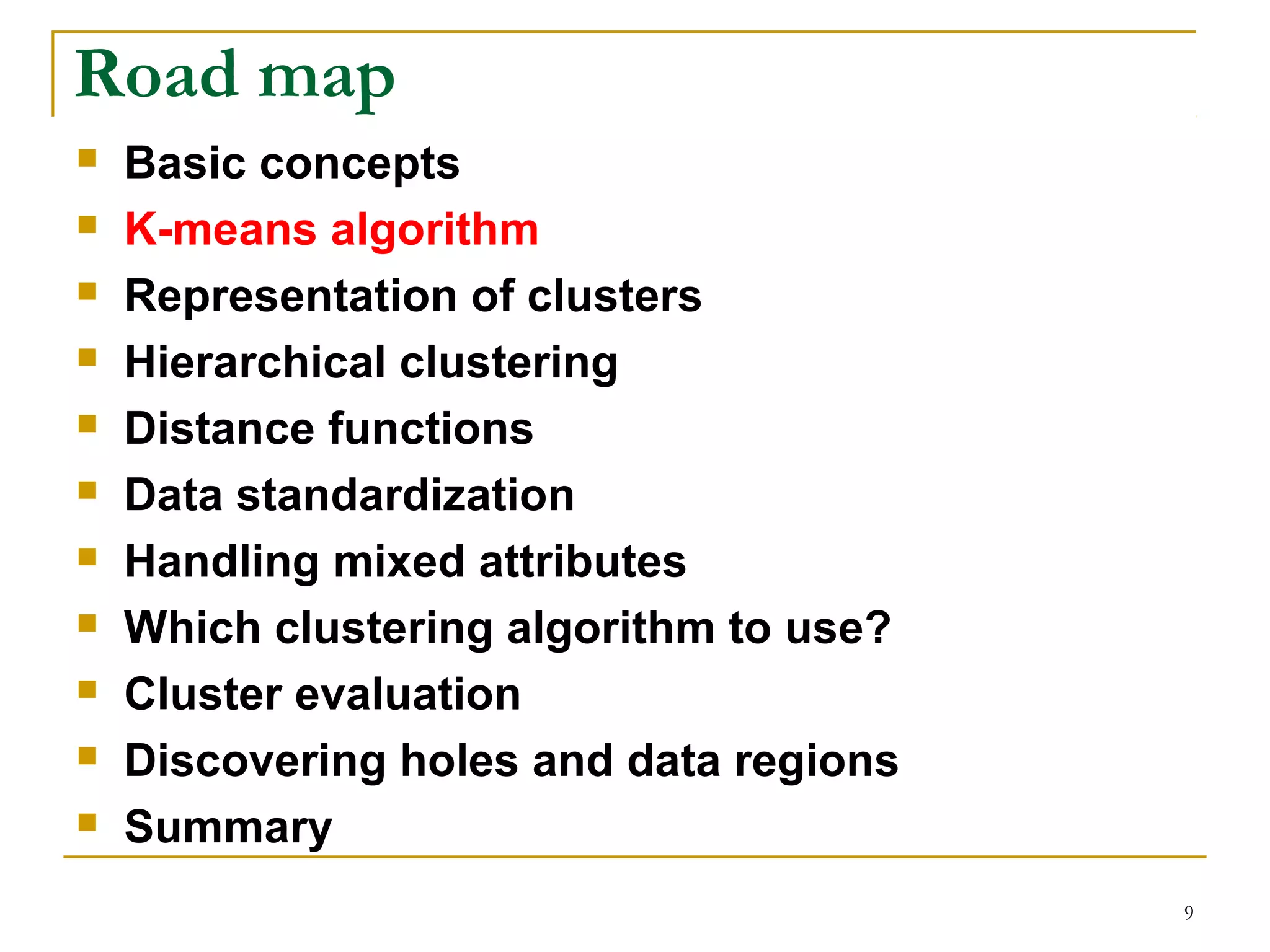 9 
Road map 
 Basic concepts 
 K-means algorithm 
 Representation of clusters 
 Hierarchical clustering 
 Distance functions 
 Data standardization 
 Handling mixed attributes 
 Which clustering algorithm to use? 
 Cluster evaluation 
 Discovering holes and data regions 
 Summary 
 