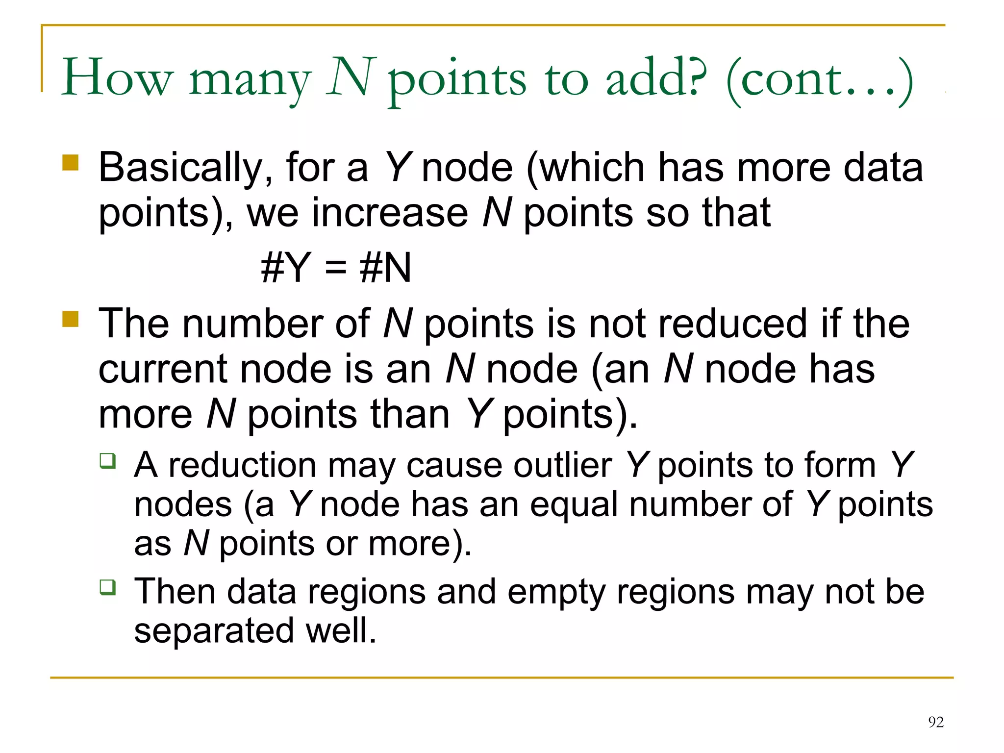 92 
How many N points to add? (cont…) 
 Basically, for a Y node (which has more data 
points), we increase N points so that 
#Y = #N 
 The number of N points is not reduced if the 
current node is an N node (an N node has 
more N points than Y points). 
 A reduction may cause outlier Y points to form Y 
nodes (a Y node has an equal number of Y points 
as N points or more). 
 Then data regions and empty regions may not be 
separated well. 
 