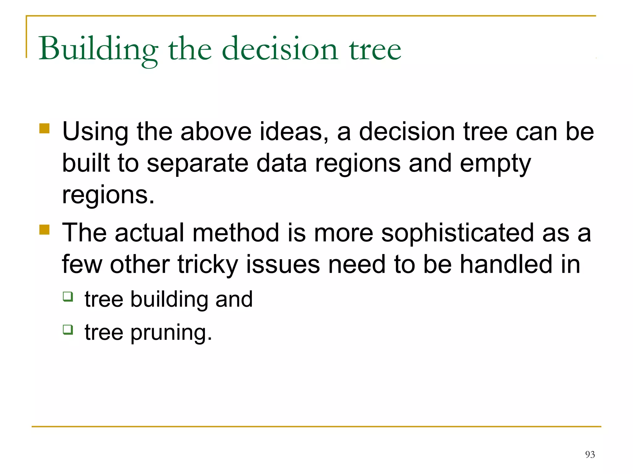 93 
Building the decision tree 
 Using the above ideas, a decision tree can be 
built to separate data regions and empty 
regions. 
 The actual method is more sophisticated as a 
few other tricky issues need to be handled in 
 tree building and 
 tree pruning. 
 
