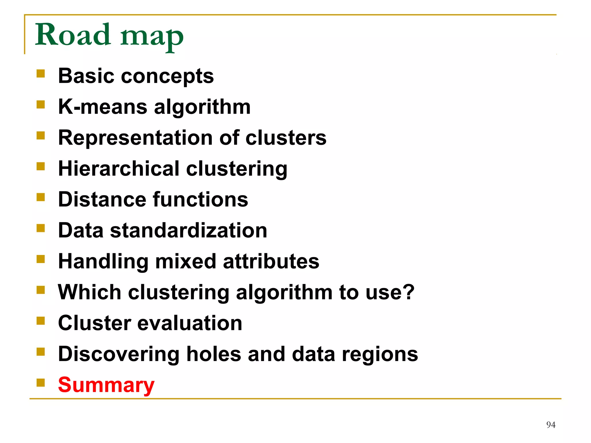 94 
Road map 
 Basic concepts 
 K-means algorithm 
 Representation of clusters 
 Hierarchical clustering 
 Distance functions 
 Data standardization 
 Handling mixed attributes 
 Which clustering algorithm to use? 
 Cluster evaluation 
 Discovering holes and data regions 
 Summary 
 