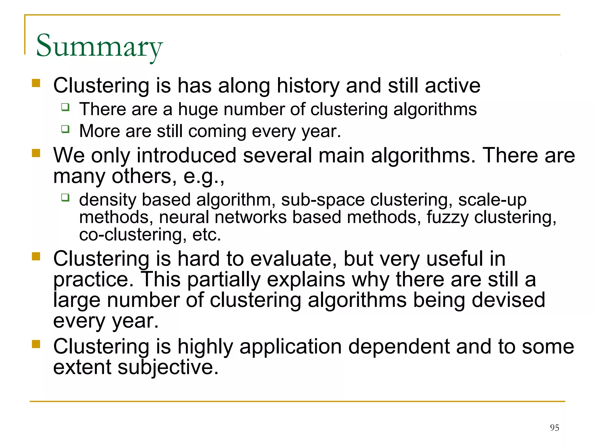 95 
Summary 
 Clustering is has along history and still active 
 There are a huge number of clustering algorithms 
 More are still coming every year. 
 We only introduced several main algorithms. There are 
many others, e.g., 
 density based algorithm, sub-space clustering, scale-up 
methods, neural networks based methods, fuzzy clustering, 
co-clustering, etc. 
 Clustering is hard to evaluate, but very useful in 
practice. This partially explains why there are still a 
large number of clustering algorithms being devised 
every year. 
 Clustering is highly application dependent and to some 
extent subjective. 
