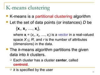 10 
K-means clustering 
 K-means is a partitional clustering algorithm 
 Let the set of data points (or instances) D be 
{x1, x2, …, xn}, 
where xi = (xi1, xi2, …, xir) is a vector in a real-valued 
space X Í Rr, and r is the number of attributes 
(dimensions) in the data. 
 The k-means algorithm partitions the given 
data into k clusters. 
 Each cluster has a cluster center, called 
centroid. 
 k is specified by the user 
 