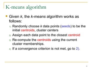 11 
K-means algorithm 
 Given k, the k-means algorithm works as 
follows: 
1) Randomly choose k data points (seeds) to be the 
initial centroids, cluster centers 
2) Assign each data point to the closest centroid 
3) Re-compute the centroids using the current 
cluster memberships. 
4) If a convergence criterion is not met, go to 2). 
 