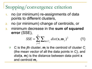 ( , )2 x x m (1) 
13 
Stopping/convergence criterion 
1. no (or minimum) re-assignments of data 
points to different clusters, 
2. no (or minimum) change of centroids, or 
3. minimum decrease in the sum of squared 
error (SSE), 
k 
åå 
= 
SSE dist 
Î = 
j 
C j 
j 
1 
 Ci is the jth cluster, mj is the centroid of cluster Cj 
(the mean vector of all the data points in Cj), and 
dist(x, mj) is the distance between data point x 
and centroid mj. 
 