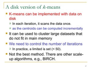 17 
A disk version of k-means 
 K-means can be implemented with data on 
disk 
 In each iteration, it scans the data once. 
 as the centroids can be computed incrementally 
 It can be used to cluster large datasets that 
do not fit in main memory 
 We need to control the number of iterations 
 In practice, a limited is set (< 50). 
 Not the best method. There are other scale-up 
algorithms, e.g., BIRCH. 
 