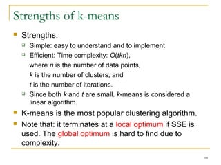 19 
Strengths of k-means 
 Strengths: 
 Simple: easy to understand and to implement 
 Efficient: Time complexity: O(tkn), 
where n is the number of data points, 
k is the number of clusters, and 
t is the number of iterations. 
 Since both k and t are small. k-means is considered a 
linear algorithm. 
 K-means is the most popular clustering algorithm. 
 Note that: it terminates at a local optimum if SSE is 
used. The global optimum is hard to find due to 
complexity. 
 