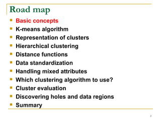 2 
Road map 
 Basic concepts 
 K-means algorithm 
 Representation of clusters 
 Hierarchical clustering 
 Distance functions 
 Data standardization 
 Handling mixed attributes 
 Which clustering algorithm to use? 
 Cluster evaluation 
 Discovering holes and data regions 
 Summary 
 