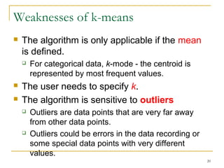 20 
Weaknesses of k-means 
 The algorithm is only applicable if the mean 
is defined. 
 For categorical data, k-mode - the centroid is 
represented by most frequent values. 
 The user needs to specify k. 
 The algorithm is sensitive to outliers 
 Outliers are data points that are very far away 
from other data points. 
 Outliers could be errors in the data recording or 
some special data points with very different 
values. 
 