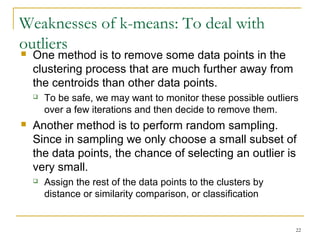 22 
Weaknesses of k-means: To deal with 
outliers 
 One method is to remove some data points in the 
clustering process that are much further away from 
the centroids than other data points. 
 To be safe, we may want to monitor these possible outliers 
over a few iterations and then decide to remove them. 
 Another method is to perform random sampling. 
Since in sampling we only choose a small subset of 
the data points, the chance of selecting an outlier is 
very small. 
 Assign the rest of the data points to the clusters by 
distance or similarity comparison, or classification 
 