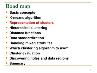 27 
Road map 
 Basic concepts 
 K-means algorithm 
 Representation of clusters 
 Hierarchical clustering 
 Distance functions 
 Data standardization 
 Handling mixed attributes 
 Which clustering algorithm to use? 
 Cluster evaluation 
 Discovering holes and data regions 
 Summary 
 